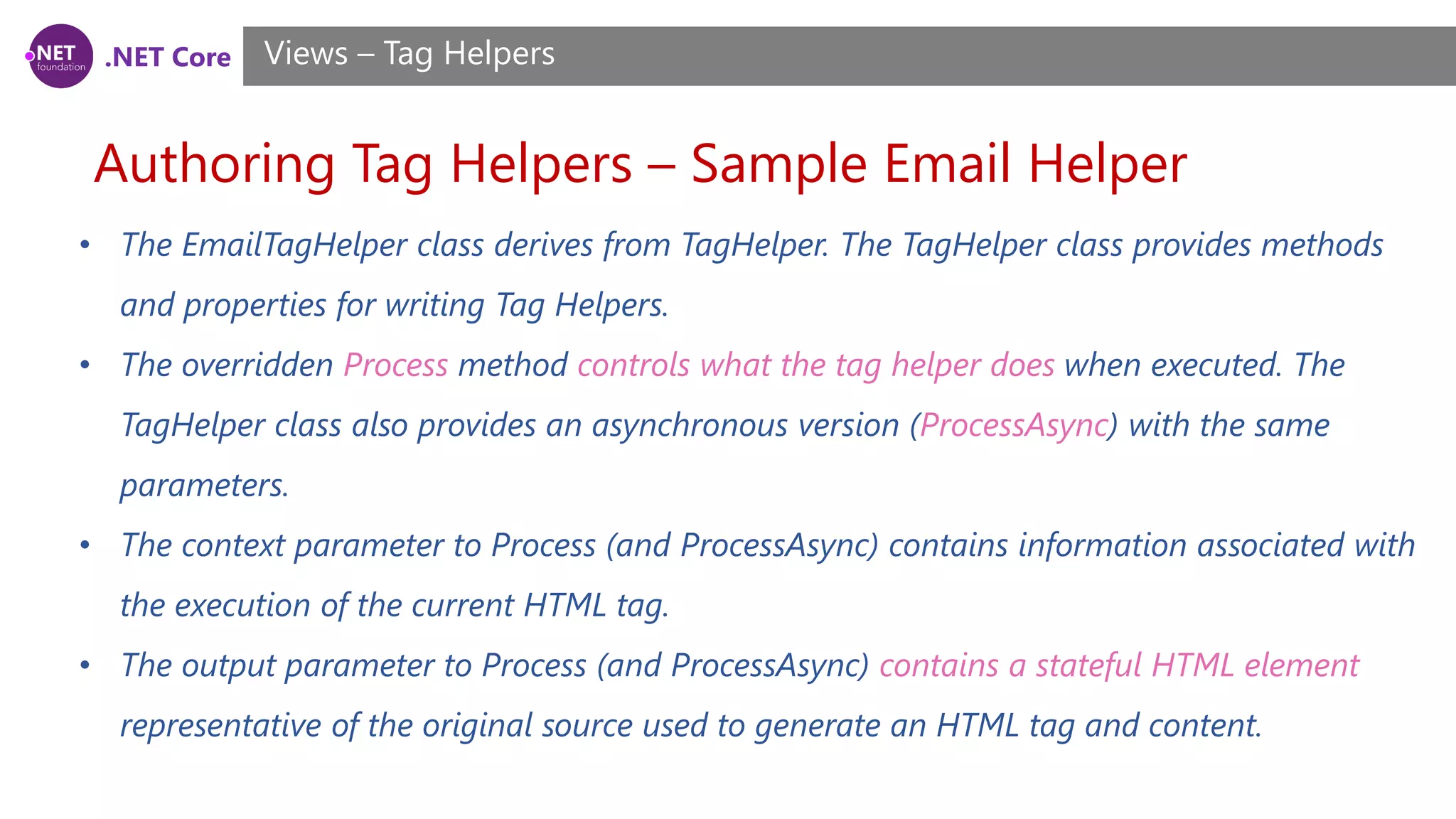 .NET Core
Authoring Tag Helpers – Sample Email Helper
Views – Tag Helpers
• The EmailTagHelper class derives from TagHelper. The TagHelper class provides methods
and properties for writing Tag Helpers.
• The overridden Process method controls what the tag helper does when executed. The
TagHelper class also provides an asynchronous version (ProcessAsync) with the same
parameters.
• The context parameter to Process (and ProcessAsync) contains information associated with
the execution of the current HTML tag.
• The output parameter to Process (and ProcessAsync) contains a stateful HTML element
representative of the original source used to generate an HTML tag and content.
 