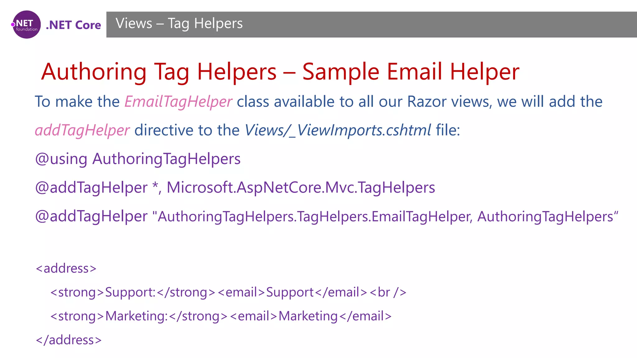 .NET Core
Authoring Tag Helpers – Sample Email Helper
Views – Tag Helpers
To make the EmailTagHelper class available to all our Razor views, we will add the
addTagHelper directive to the Views/_ViewImports.cshtml file:
@using AuthoringTagHelpers
@addTagHelper *, Microsoft.AspNetCore.Mvc.TagHelpers
@addTagHelper "AuthoringTagHelpers.TagHelpers.EmailTagHelper, AuthoringTagHelpers“
<address>
<strong>Support:</strong><email>Support</email><br />
<strong>Marketing:</strong><email>Marketing</email>
</address>
 