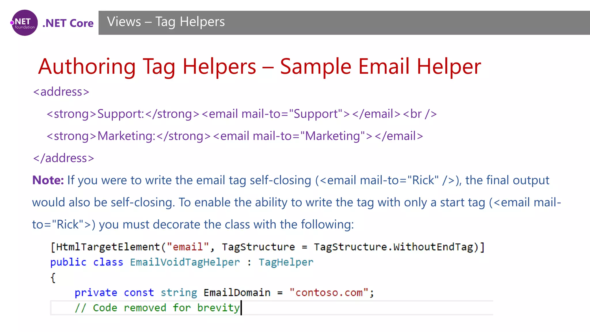 .NET Core
Authoring Tag Helpers – Sample Email Helper
Views – Tag Helpers
<address>
<strong>Support:</strong><email mail-to="Support"></email><br />
<strong>Marketing:</strong><email mail-to="Marketing"></email>
</address>
Note: If you were to write the email tag self-closing (<email mail-to="Rick" />), the final output
would also be self-closing. To enable the ability to write the tag with only a start tag (<email mail-
to="Rick">) you must decorate the class with the following:
 