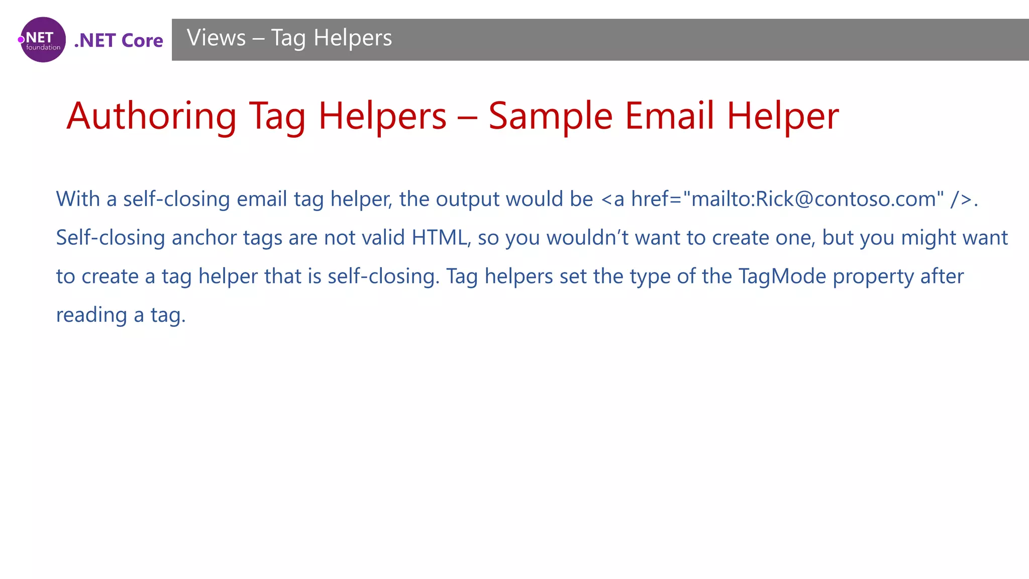 .NET Core
Authoring Tag Helpers – Sample Email Helper
Views – Tag Helpers
With a self-closing email tag helper, the output would be <a href="mailto:Rick@contoso.com" />.
Self-closing anchor tags are not valid HTML, so you wouldn’t want to create one, but you might want
to create a tag helper that is self-closing. Tag helpers set the type of the TagMode property after
reading a tag.
 