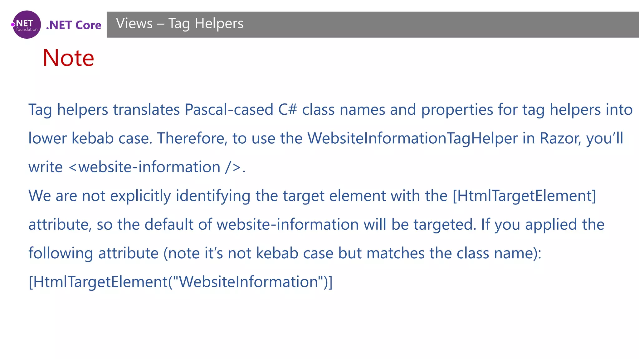 .NET Core
Note
Views – Tag Helpers
Tag helpers translates Pascal-cased C# class names and properties for tag helpers into
lower kebab case. Therefore, to use the WebsiteInformationTagHelper in Razor, you’ll
write <website-information />.
We are not explicitly identifying the target element with the [HtmlTargetElement]
attribute, so the default of website-information will be targeted. If you applied the
following attribute (note it’s not kebab case but matches the class name):
[HtmlTargetElement("WebsiteInformation")]
 
