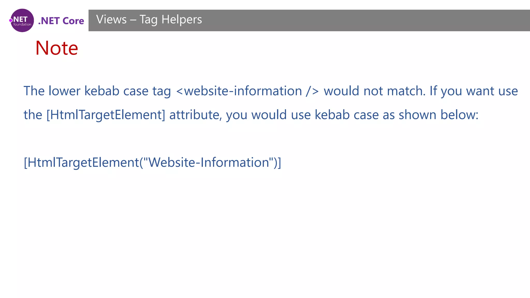 .NET Core
Note
Views – Tag Helpers
The lower kebab case tag <website-information /> would not match. If you want use
the [HtmlTargetElement] attribute, you would use kebab case as shown below:
[HtmlTargetElement("Website-Information")]
 