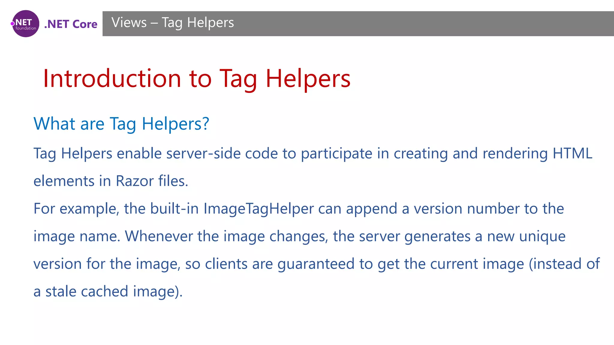 .NET Core
Introduction to Tag Helpers
Views – Tag Helpers
What are Tag Helpers?
Tag Helpers enable server-side code to participate in creating and rendering HTML
elements in Razor files.
For example, the built-in ImageTagHelper can append a version number to the
image name. Whenever the image changes, the server generates a new unique
version for the image, so clients are guaranteed to get the current image (instead of
a stale cached image).
 