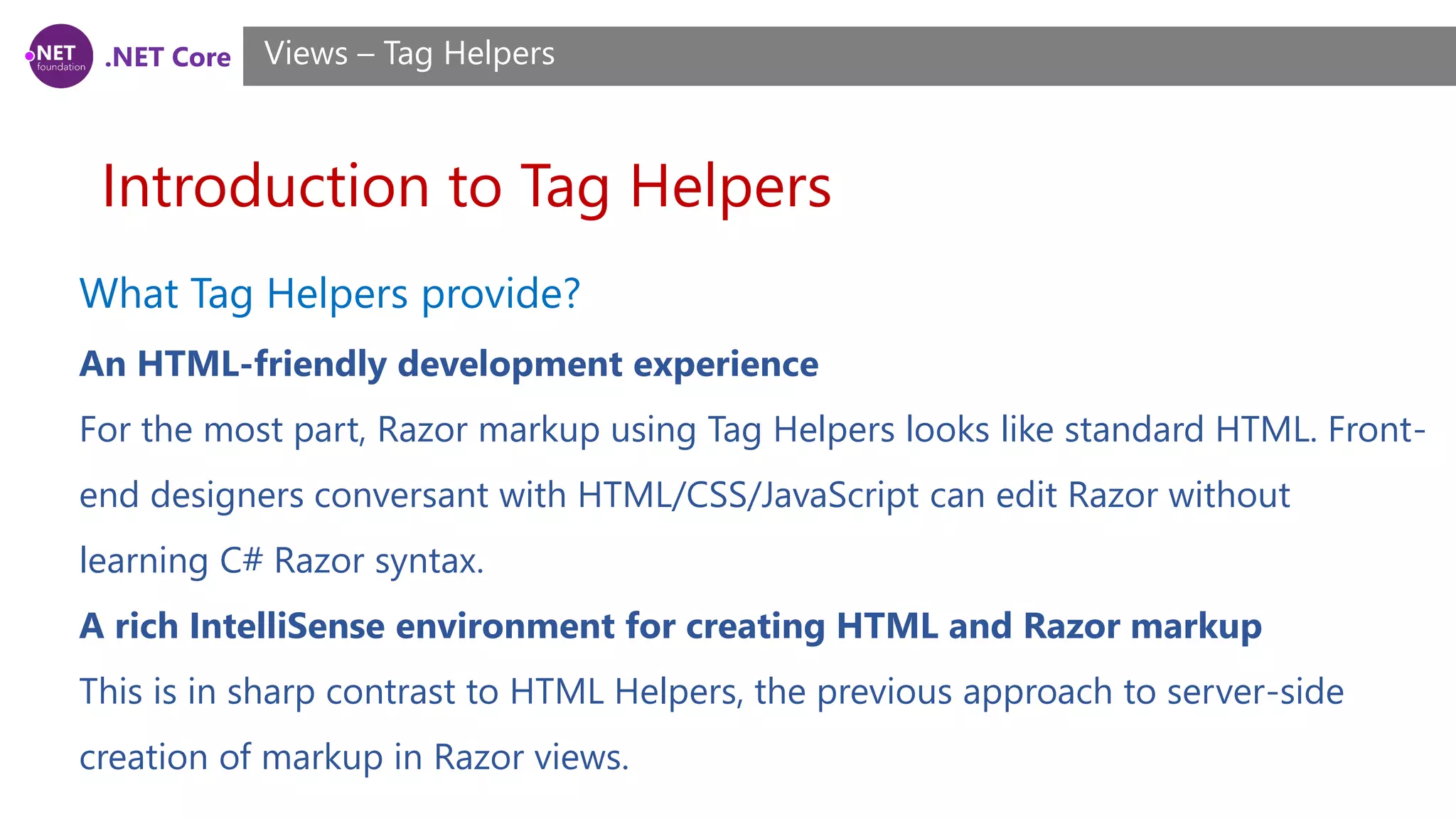 .NET Core
Introduction to Tag Helpers
Views – Tag Helpers
What Tag Helpers provide?
An HTML-friendly development experience
For the most part, Razor markup using Tag Helpers looks like standard HTML. Front-
end designers conversant with HTML/CSS/JavaScript can edit Razor without
learning C# Razor syntax.
A rich IntelliSense environment for creating HTML and Razor markup
This is in sharp contrast to HTML Helpers, the previous approach to server-side
creation of markup in Razor views.
 