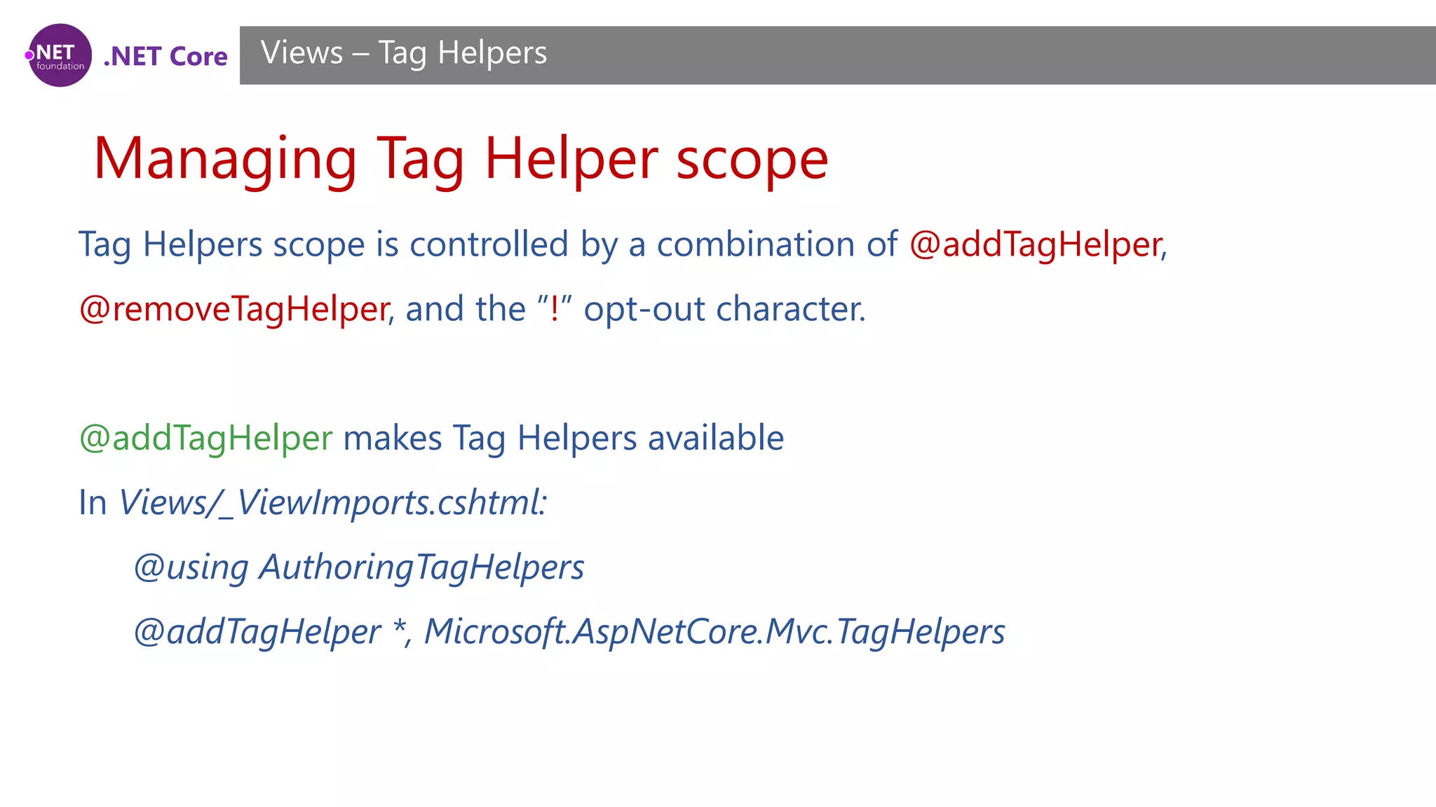 .NET Core
Managing Tag Helper scope
Views – Tag Helpers
Tag Helpers scope is controlled by a combination of @addTagHelper,
@removeTagHelper, and the ”!” opt-out character.
@addTagHelper makes Tag Helpers available
In Views/_ViewImports.cshtml:
@using AuthoringTagHelpers
@addTagHelper *, Microsoft.AspNetCore.Mvc.TagHelpers
 