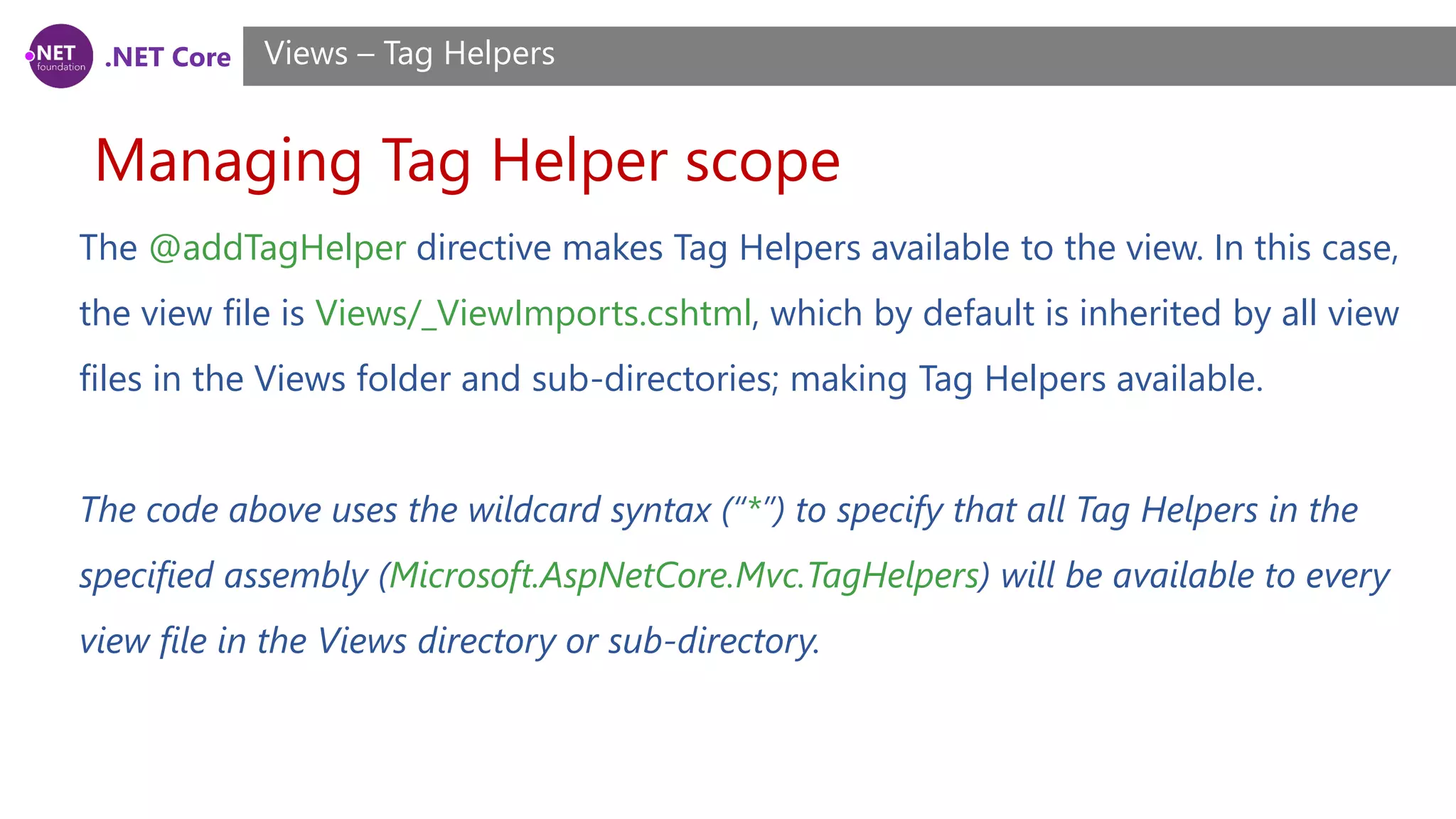 .NET Core
Managing Tag Helper scope
Views – Tag Helpers
The @addTagHelper directive makes Tag Helpers available to the view. In this case,
the view file is Views/_ViewImports.cshtml, which by default is inherited by all view
files in the Views folder and sub-directories; making Tag Helpers available.
The code above uses the wildcard syntax (“*”) to specify that all Tag Helpers in the
specified assembly (Microsoft.AspNetCore.Mvc.TagHelpers) will be available to every
view file in the Views directory or sub-directory.
 