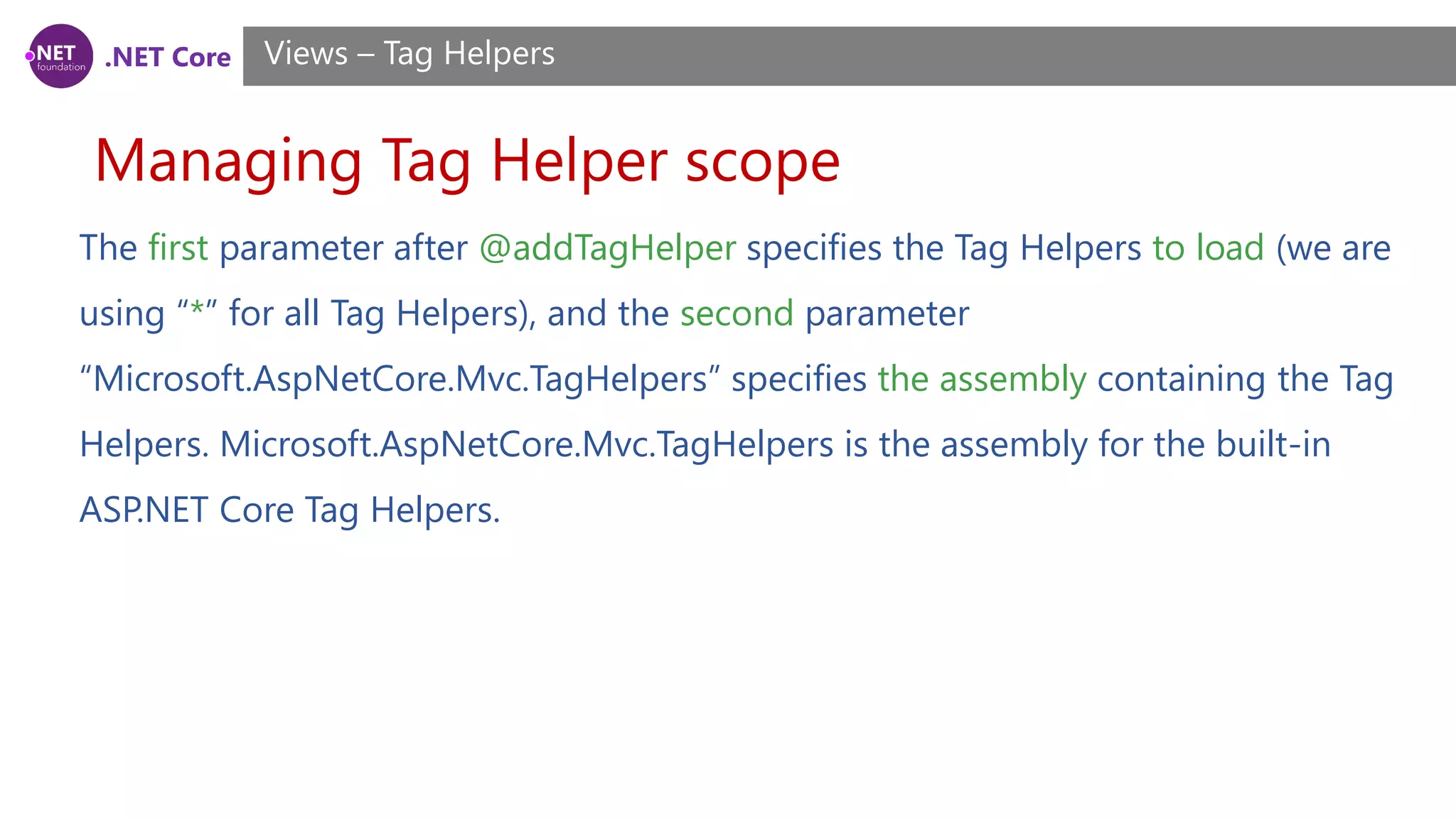 .NET Core
Managing Tag Helper scope
Views – Tag Helpers
The first parameter after @addTagHelper specifies the Tag Helpers to load (we are
using “*” for all Tag Helpers), and the second parameter
“Microsoft.AspNetCore.Mvc.TagHelpers” specifies the assembly containing the Tag
Helpers. Microsoft.AspNetCore.Mvc.TagHelpers is the assembly for the built-in
ASP.NET Core Tag Helpers.
 