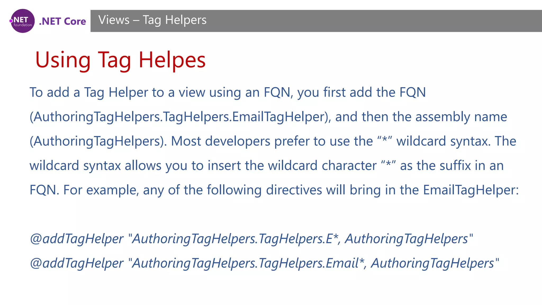 .NET Core
Using Tag Helpes
Views – Tag Helpers
To add a Tag Helper to a view using an FQN, you first add the FQN
(AuthoringTagHelpers.TagHelpers.EmailTagHelper), and then the assembly name
(AuthoringTagHelpers). Most developers prefer to use the “*” wildcard syntax. The
wildcard syntax allows you to insert the wildcard character “*” as the suffix in an
FQN. For example, any of the following directives will bring in the EmailTagHelper:
@addTagHelper "AuthoringTagHelpers.TagHelpers.E*, AuthoringTagHelpers"
@addTagHelper "AuthoringTagHelpers.TagHelpers.Email*, AuthoringTagHelpers"
 
