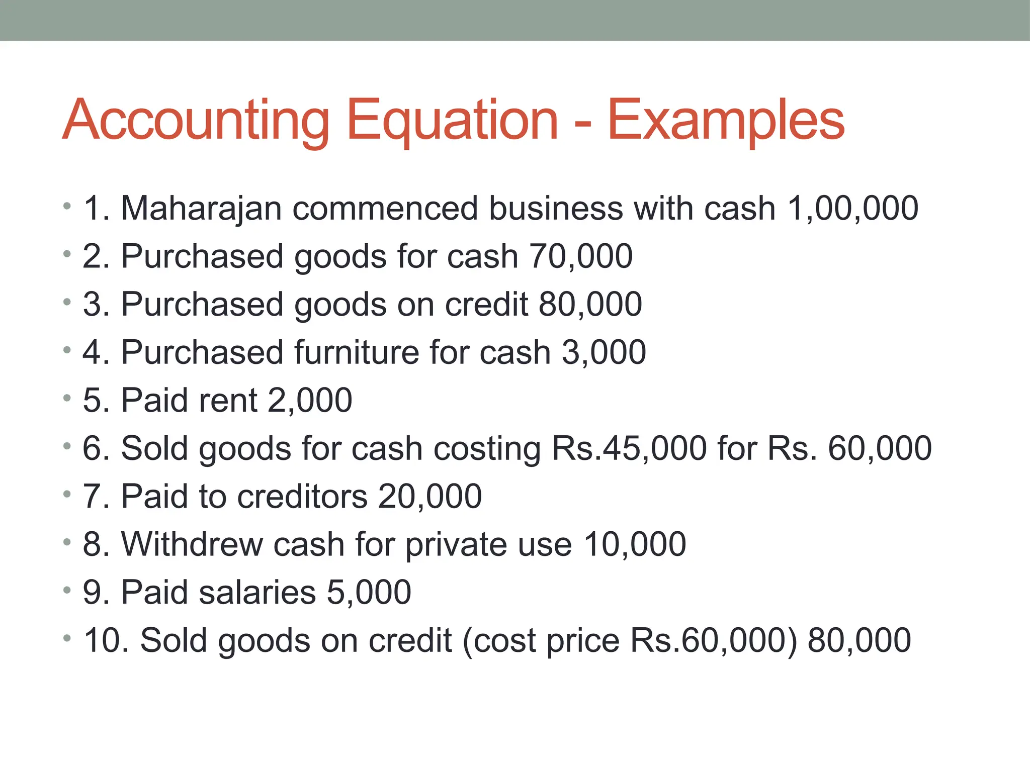 Accounting Equation - Examples
• 1. Maharajan commenced business with cash 1,00,000
• 2. Purchased goods for cash 70,000
• 3. Purchased goods on credit 80,000
• 4. Purchased furniture for cash 3,000
• 5. Paid rent 2,000
• 6. Sold goods for cash costing Rs.45,000 for Rs. 60,000
• 7. Paid to creditors 20,000
• 8. Withdrew cash for private use 10,000
• 9. Paid salaries 5,000
• 10. Sold goods on credit (cost price Rs.60,000) 80,000
 