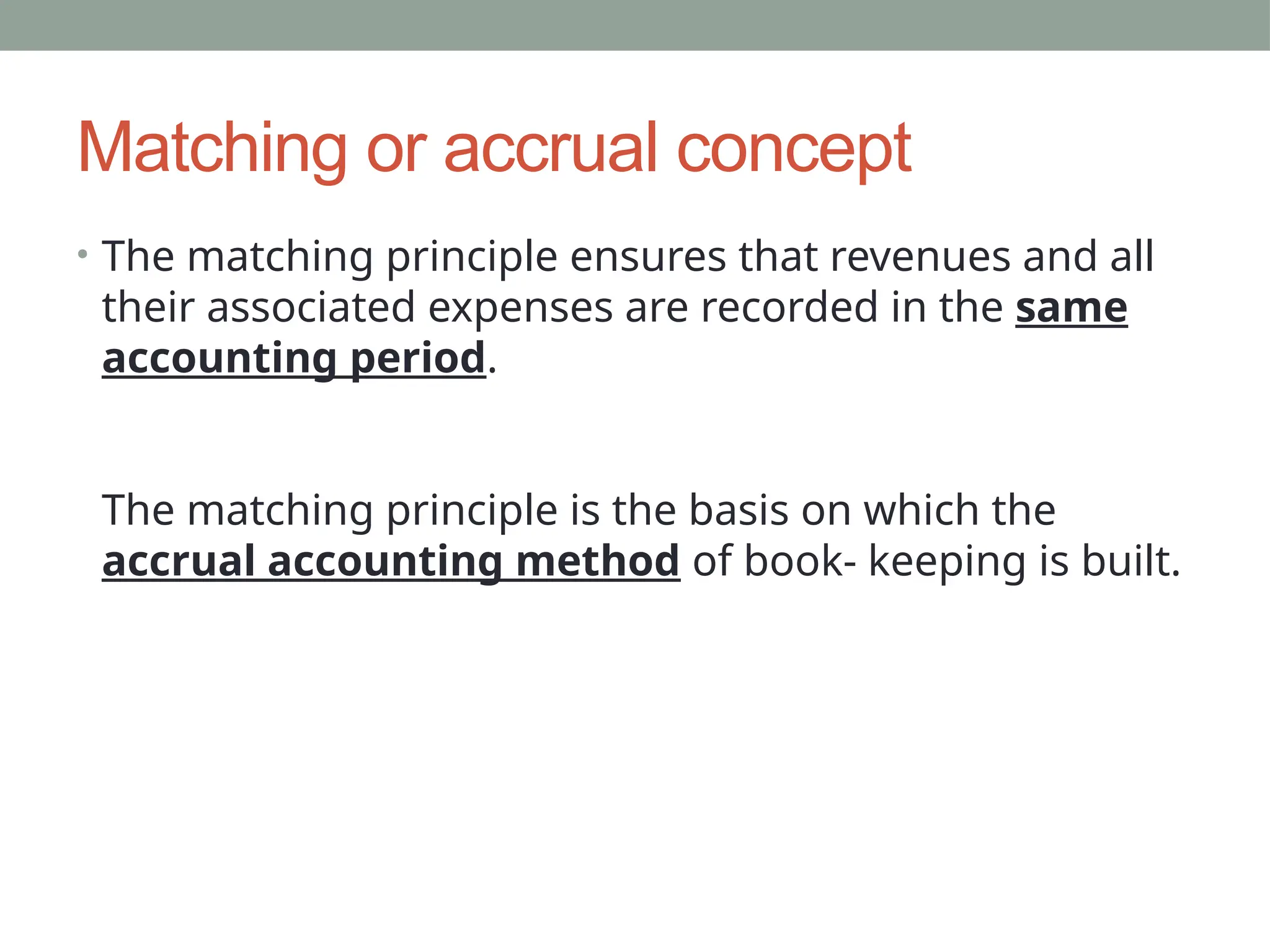 Matching or accrual concept
• The matching principle ensures that revenues and all
their associated expenses are recorded in the same
accounting period.
The matching principle is the basis on which the
accrual accounting method of book- keeping is built.
 