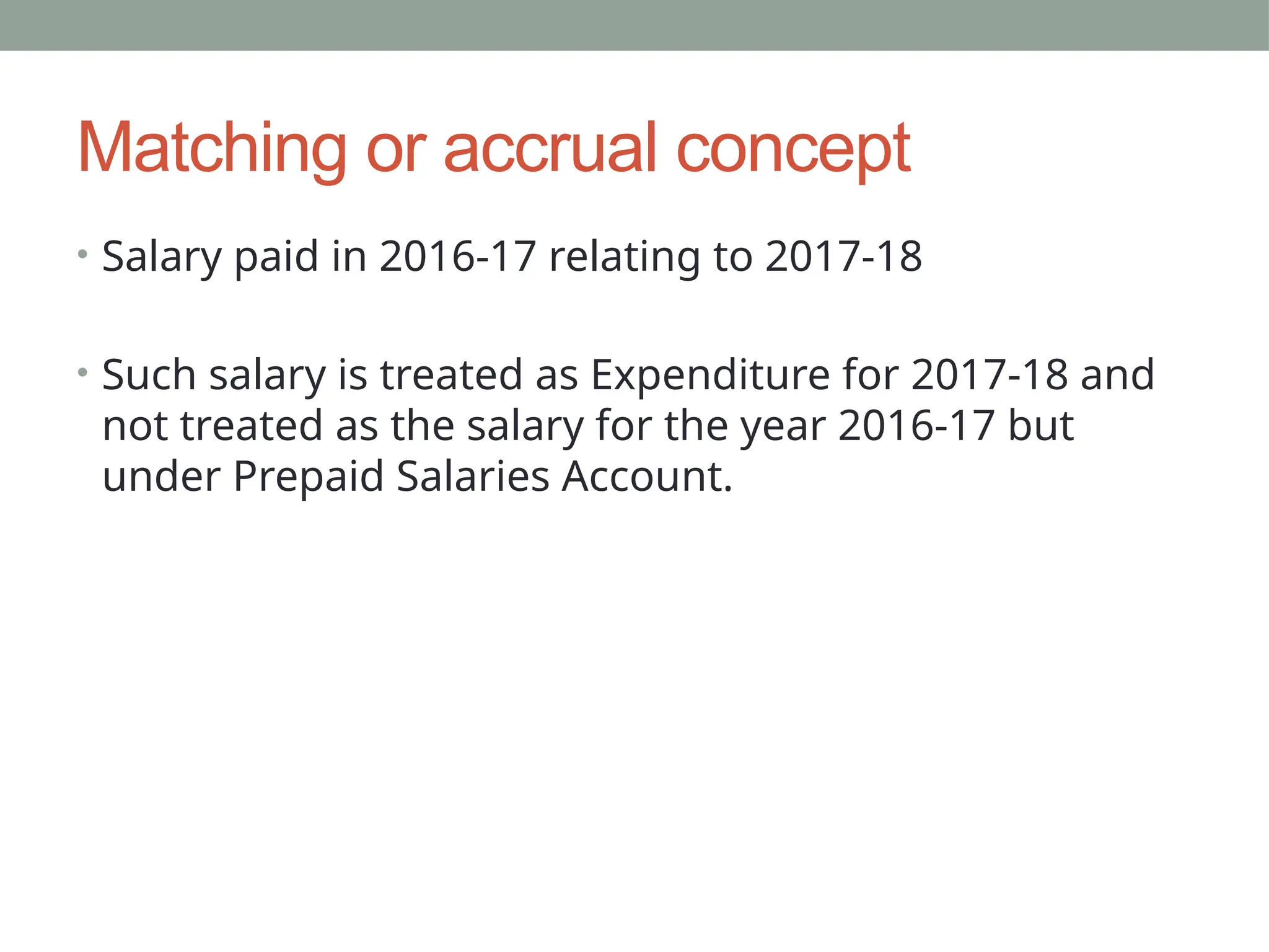 Matching or accrual concept
• Salary paid in 2016-17 relating to 2017-18
• Such salary is treated as Expenditure for 2017-18 and
not treated as the salary for the year 2016-17 but
under Prepaid Salaries Account.
 