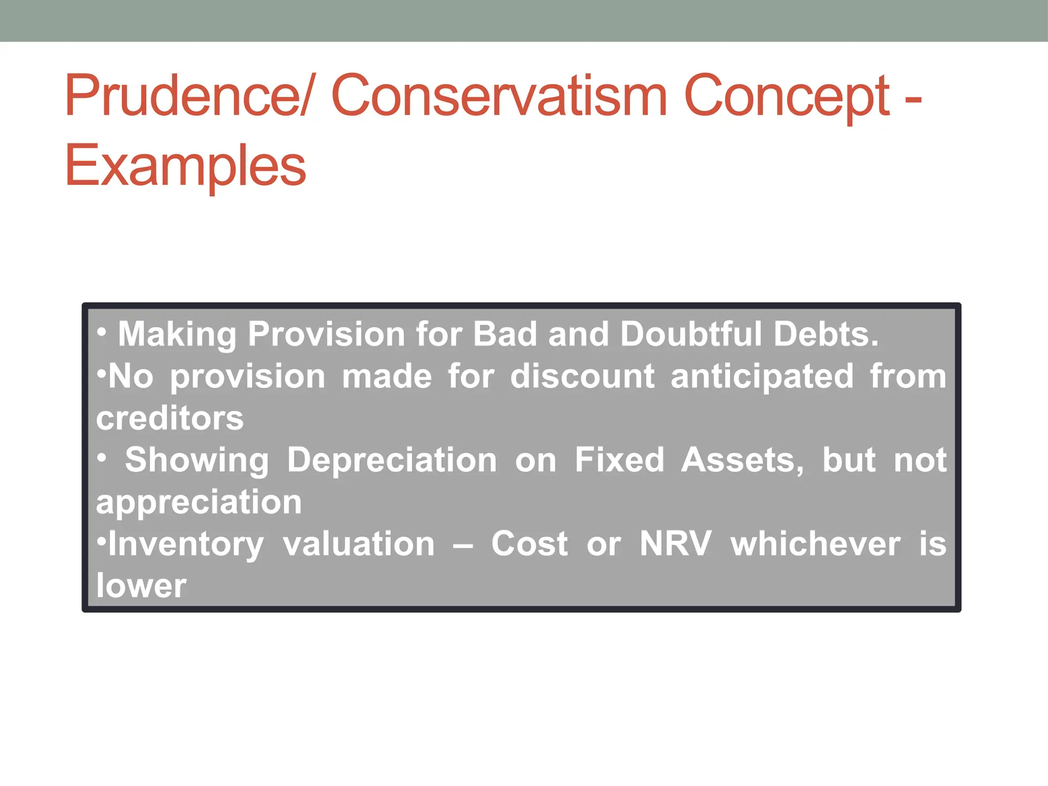 • Making Provision for Bad and Doubtful Debts.
•No provision made for discount anticipated from
creditors
• Showing Depreciation on Fixed Assets, but not
appreciation
•Inventory valuation – Cost or NRV whichever is
lower
Prudence/ Conservatism Concept -
Examples
 