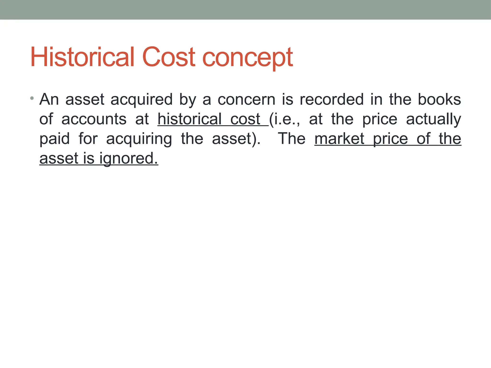 Historical Cost concept
• An asset acquired by a concern is recorded in the books
of accounts at historical cost (i.e., at the price actually
paid for acquiring the asset). The market price of the
asset is ignored.
 