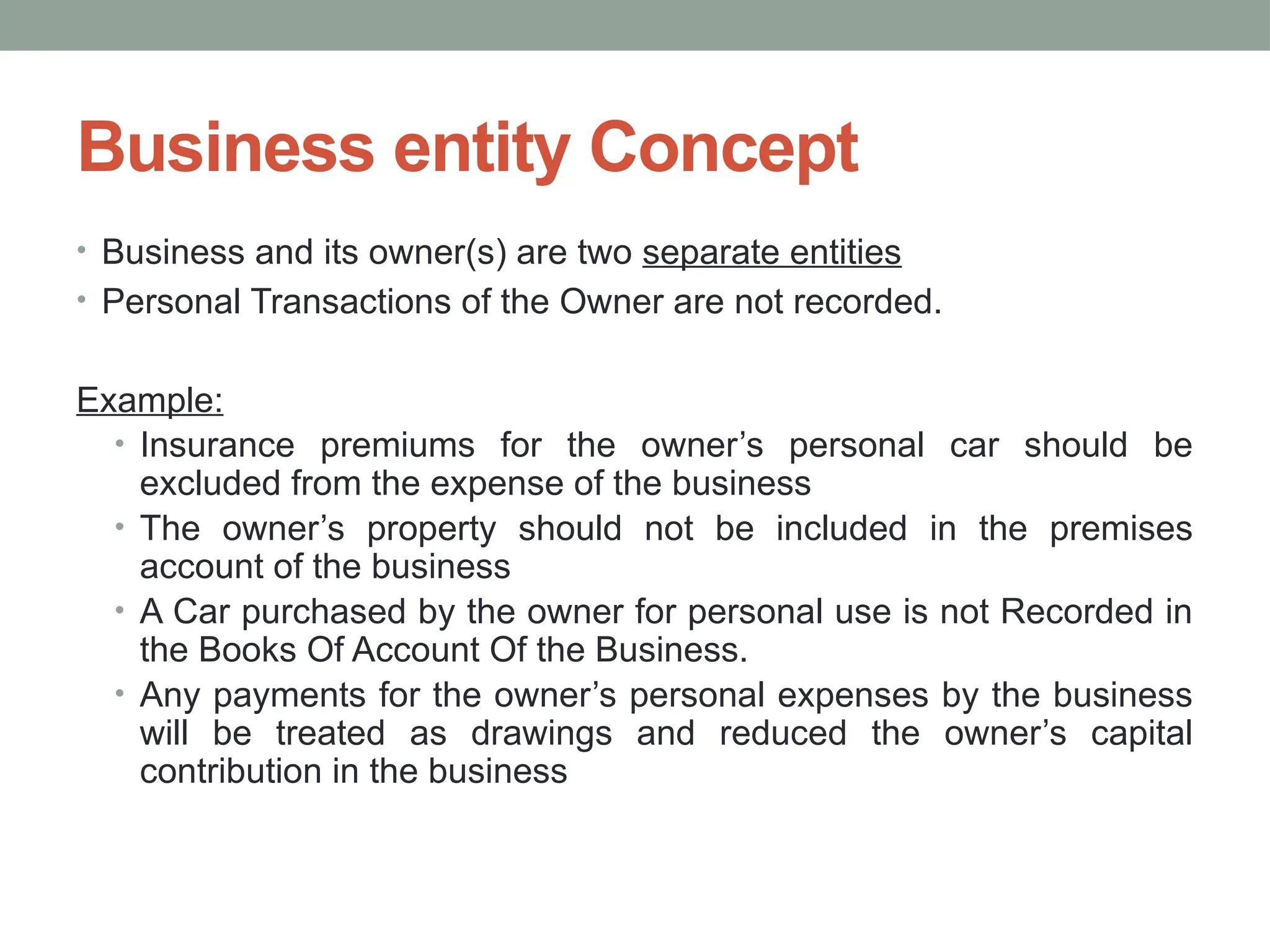 Business entity Concept
• Business and its owner(s) are two separate entities
• Personal Transactions of the Owner are not recorded.
Example:
• Insurance premiums for the owner’s personal car should be
excluded from the expense of the business
• The owner’s property should not be included in the premises
account of the business
• A Car purchased by the owner for personal use is not Recorded in
the Books Of Account Of the Business.
• Any payments for the owner’s personal expenses by the business
will be treated as drawings and reduced the owner’s capital
contribution in the business
 