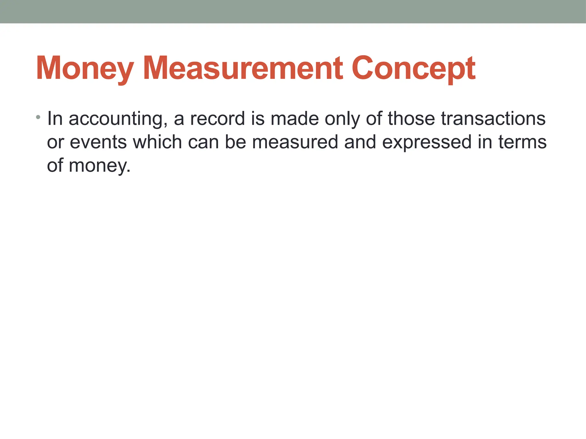 Money Measurement Concept
• In accounting, a record is made only of those transactions
or events which can be measured and expressed in terms
of money.
 