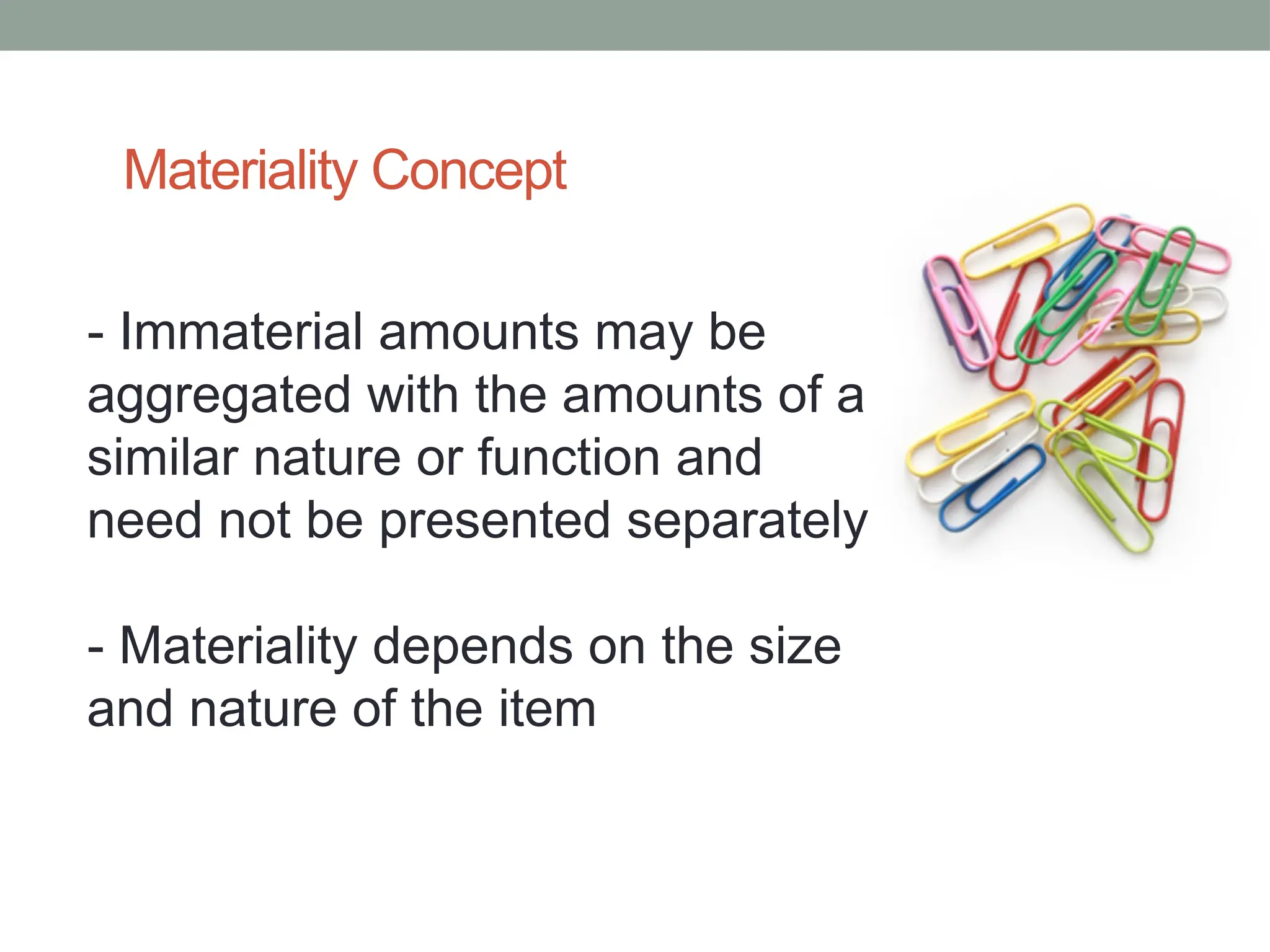 Materiality Concept
- Immaterial amounts may be
aggregated with the amounts of a
similar nature or function and
need not be presented separately
- Materiality depends on the size
and nature of the item
 