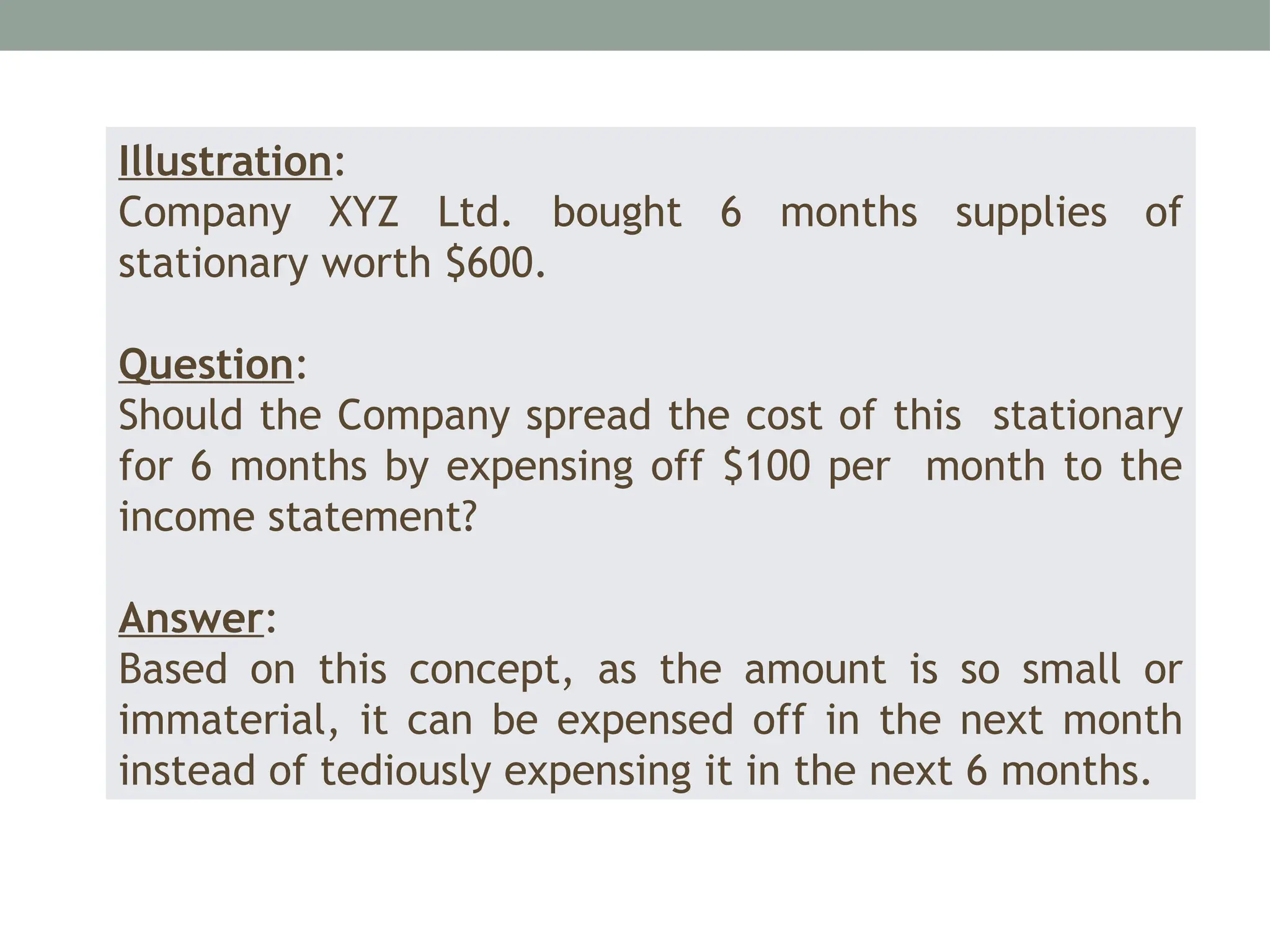 Illustration:
Company XYZ Ltd. bought 6 months supplies of
stationary worth $600.
Question:
Should the Company spread the cost of this stationary
for 6 months by expensing off $100 per month to the
income statement?
Answer:
Based on this concept, as the amount is so small or
immaterial, it can be expensed off in the next month
instead of tediously expensing it in the next 6 months.
 