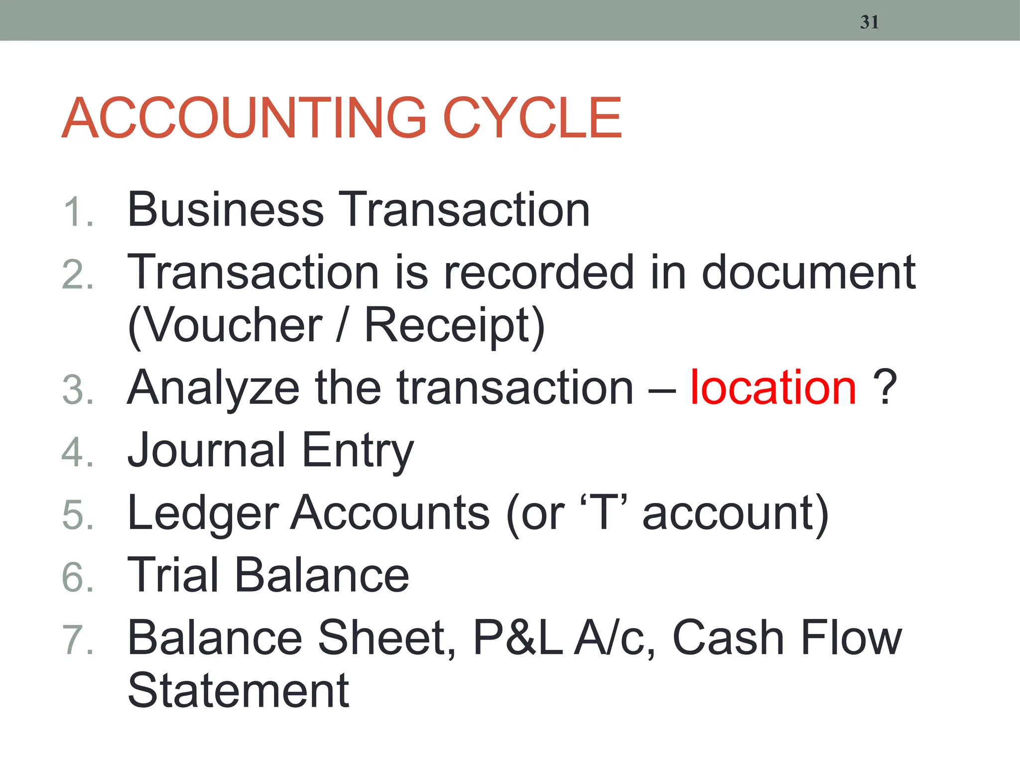 ACCOUNTING CYCLE
1. Business Transaction
2. Transaction is recorded in document
(Voucher / Receipt)
3. Analyze the transaction – location ?
4. Journal Entry
5. Ledger Accounts (or ‘T’ account)
6. Trial Balance
7. Balance Sheet, P&L A/c, Cash Flow
Statement
31
 