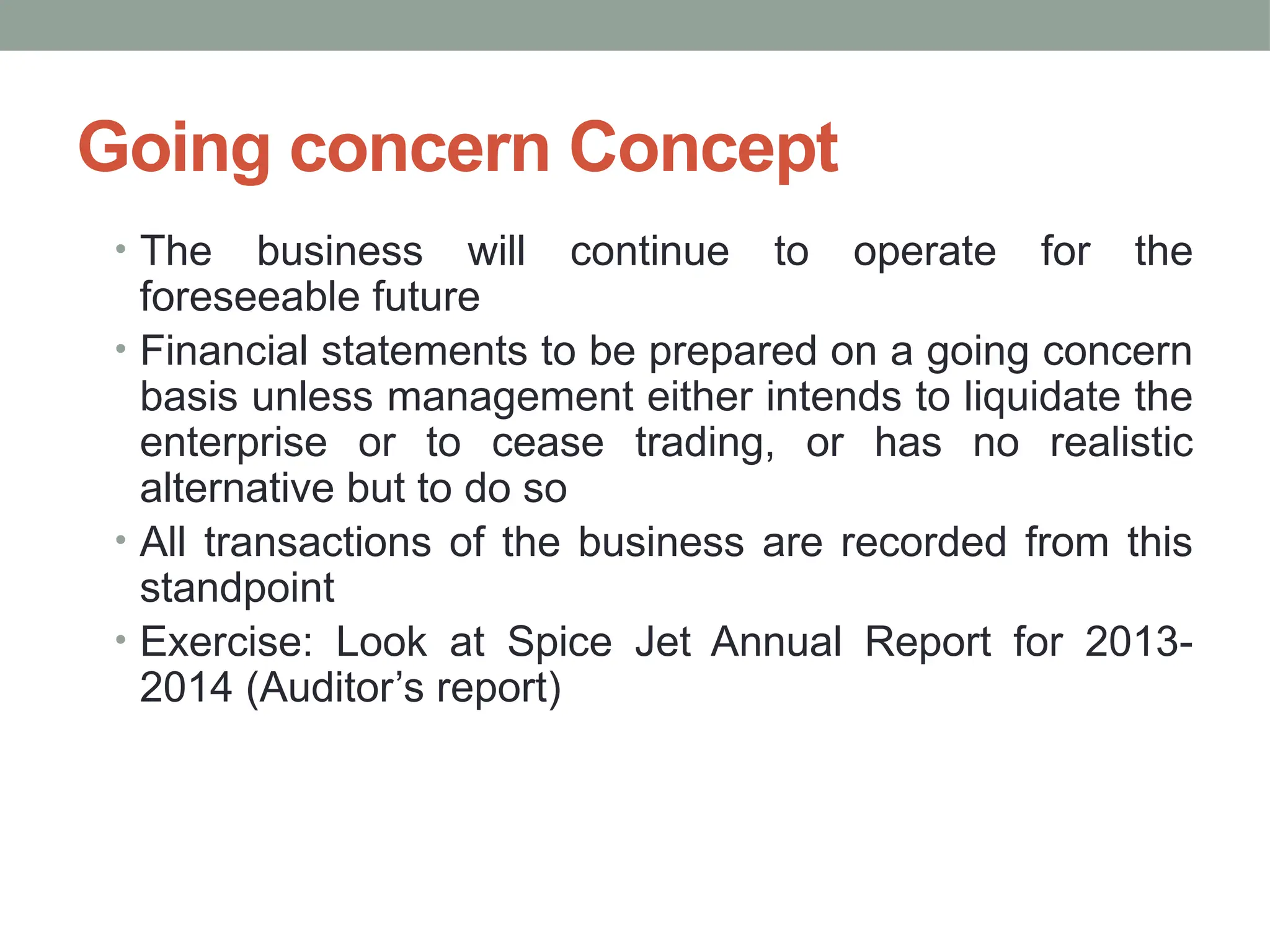 Going concern Concept
• The business will continue to operate for the
foreseeable future
• Financial statements to be prepared on a going concern
basis unless management either intends to liquidate the
enterprise or to cease trading, or has no realistic
alternative but to do so
• All transactions of the business are recorded from this
standpoint
• Exercise: Look at Spice Jet Annual Report for 2013-
2014 (Auditor’s report)
 