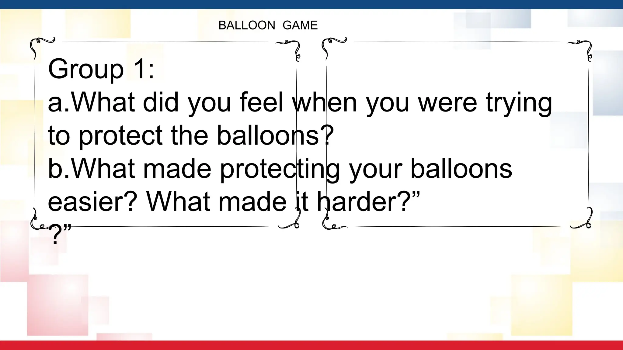 BALLOON GAME
Group 1:
a.What did you feel when you were trying
to protect the balloons?
b.What made protecting your balloons
easier? What made it harder?”
?”
 