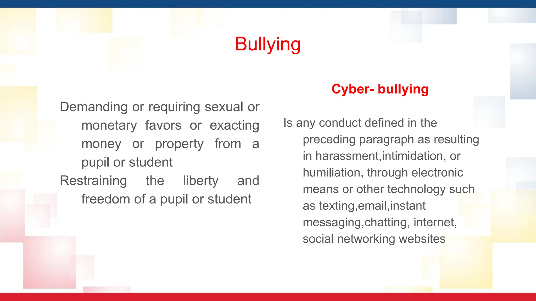 Bullying
Demanding or requiring sexual or
monetary favors or exacting
money or property from a
pupil or student
Restraining the liberty and
freedom of a pupil or student
Cyber- bullying
Is any conduct defined in the
preceding paragraph as resulting
in harassment,intimidation, or
humiliation, through electronic
means or other technology such
as texting,email,instant
messaging,chatting, internet,
social networking websites
 