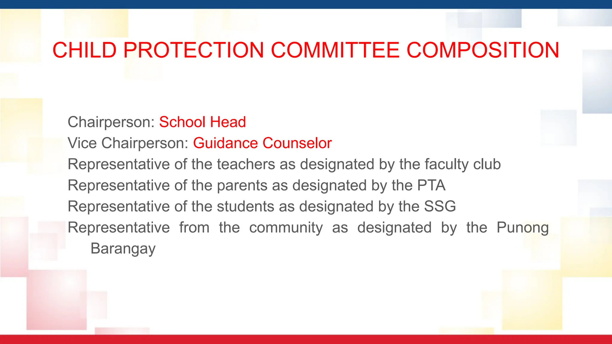 CHILD PROTECTION COMMITTEE COMPOSITION
Chairperson: School Head
Vice Chairperson: Guidance Counselor
Representative of the teachers as designated by the faculty club
Representative of the parents as designated by the PTA
Representative of the students as designated by the SSG
Representative from the community as designated by the Punong
Barangay
 