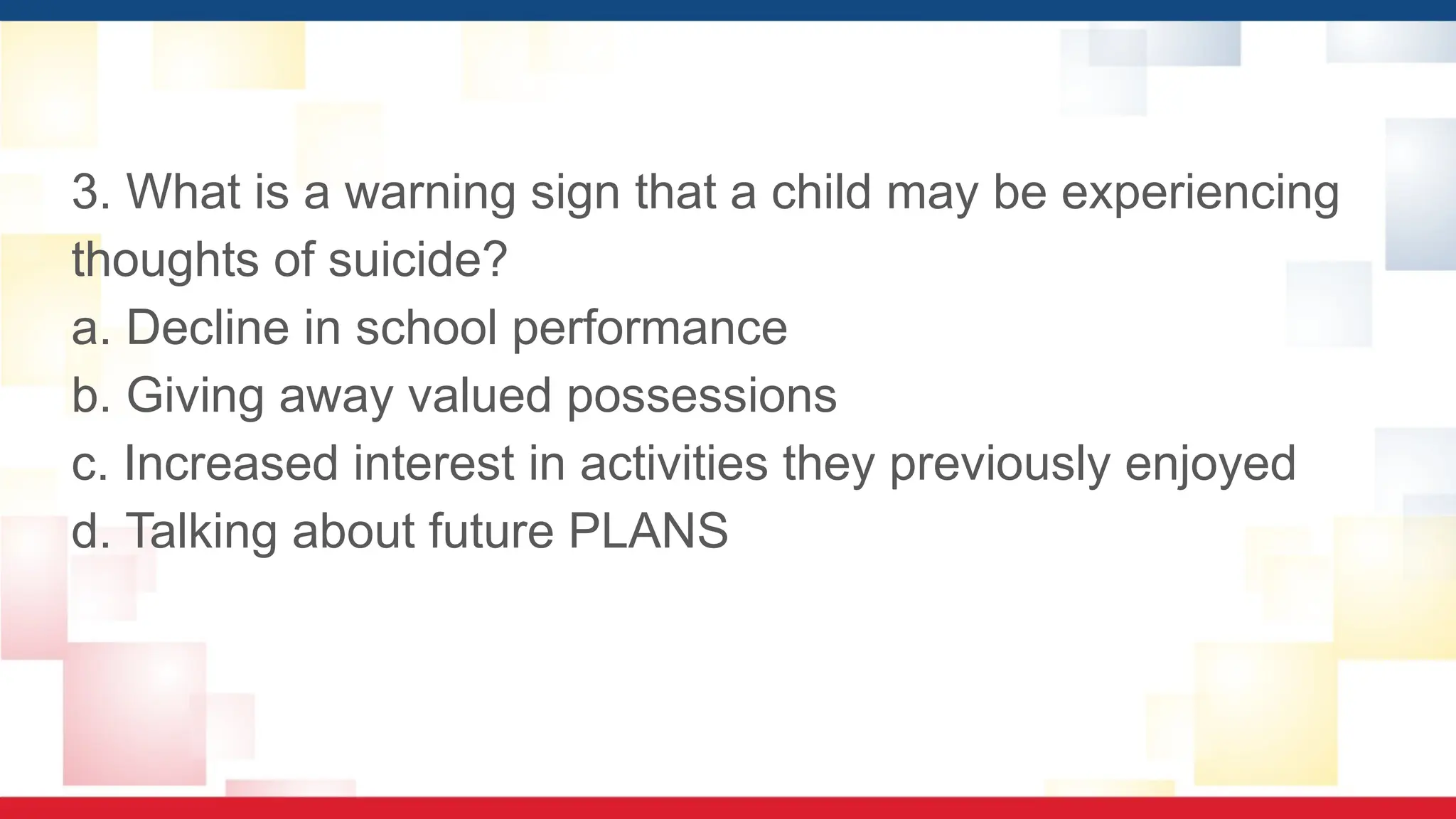 3. What is a warning sign that a child may be experiencing
thoughts of suicide?
a. Decline in school performance
b. Giving away valued possessions
c. Increased interest in activities they previously enjoyed
d. Talking about future PLANS
 