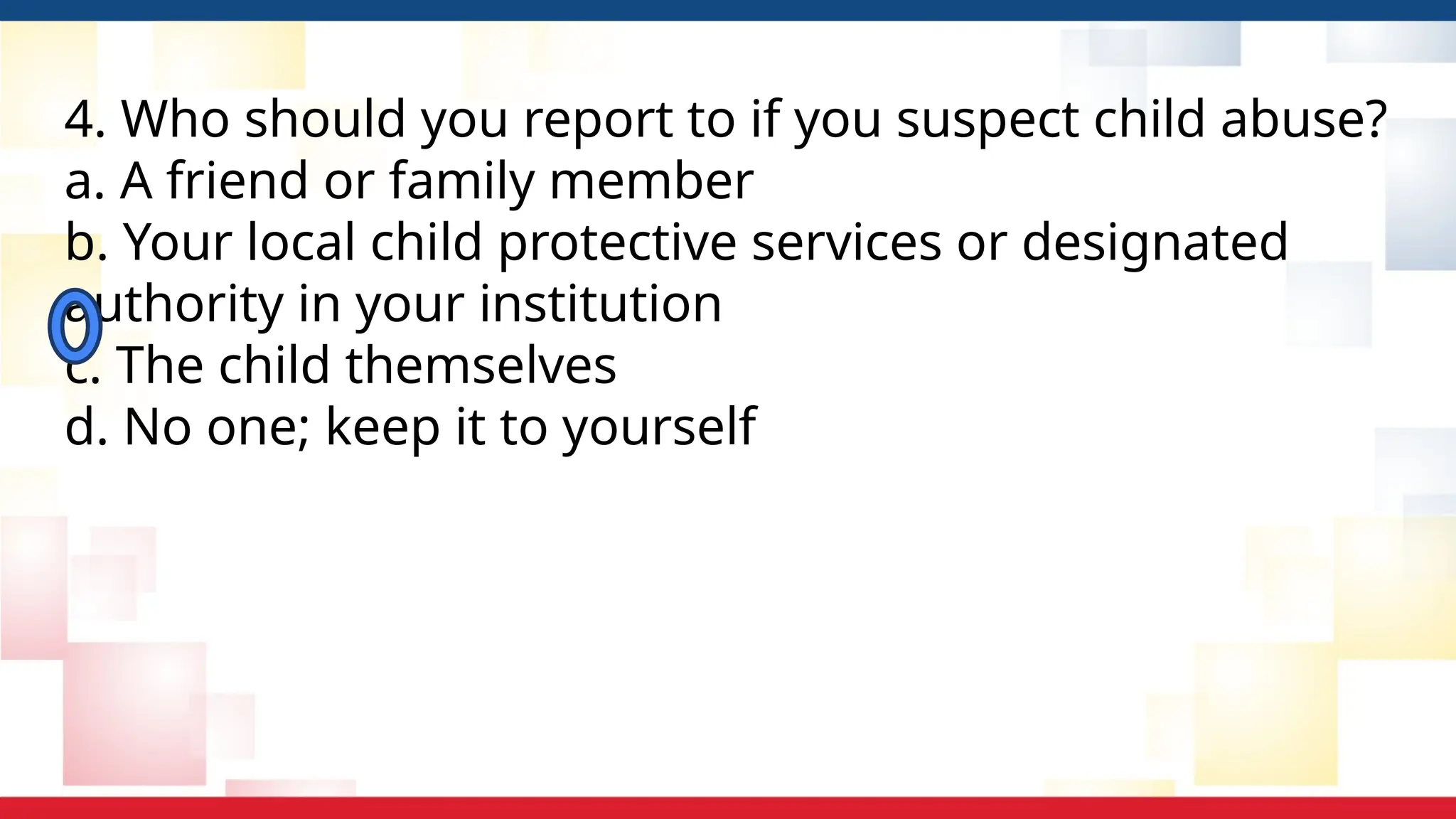 4. Who should you report to if you suspect child abuse?
a. A friend or family member
b. Your local child protective services or designated
authority in your institution
c. The child themselves
d. No one; keep it to yourself
 