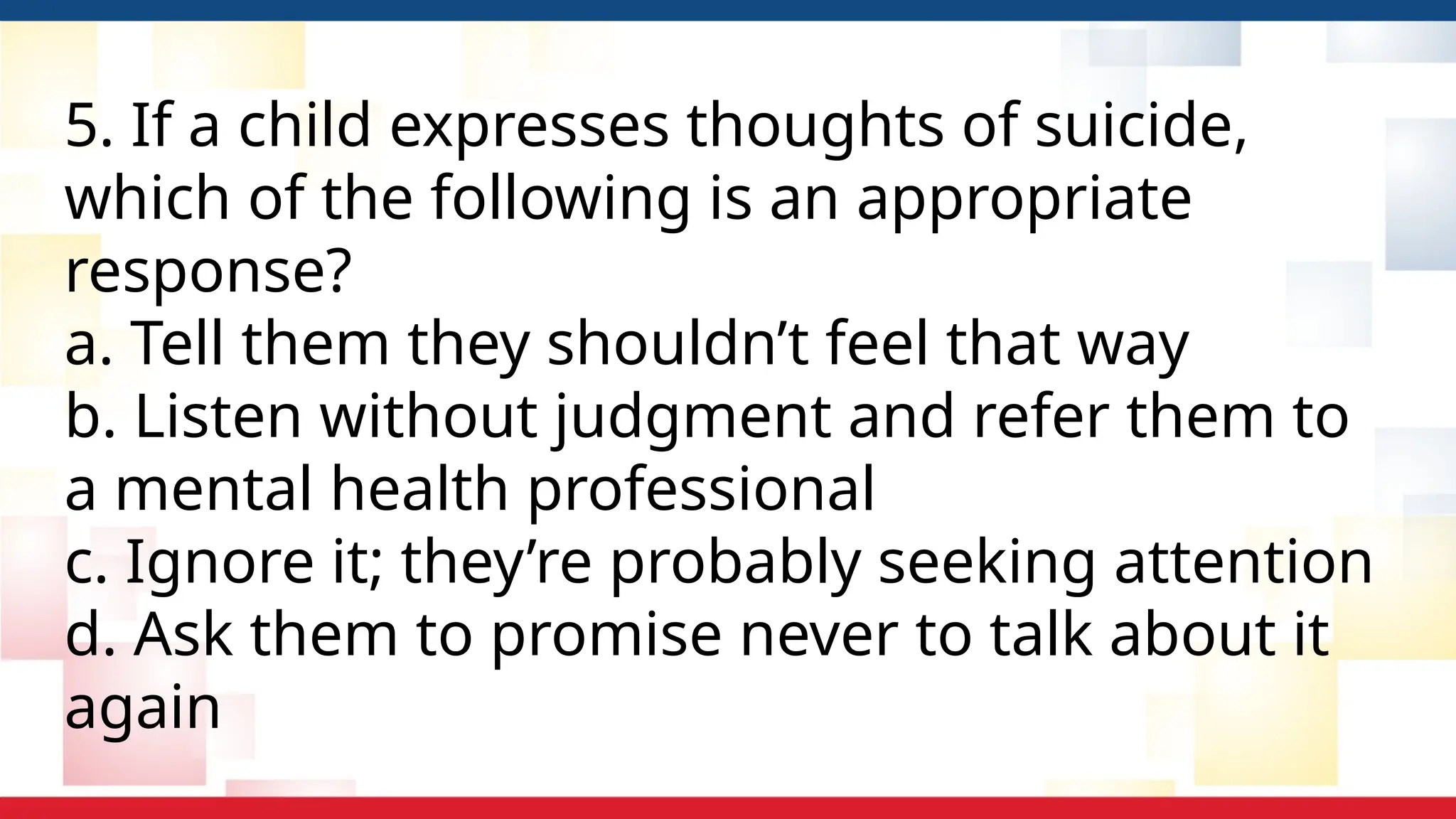5. If a child expresses thoughts of suicide,
which of the following is an appropriate
response?
a. Tell them they shouldn’t feel that way
b. Listen without judgment and refer them to
a mental health professional
c. Ignore it; they’re probably seeking attention
d. Ask them to promise never to talk about it
again
 