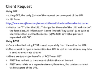 Client Request Using GET >>Using GET, the body (data) of the request becomes part of the URL >>URL Form  http://www.corej2me.com/formscript?userColor=blue&userFont=courier >>Notice the "?" after the URL. This signifies the end of the URL and start of the form data. All information is sent through "key-value" pairs such as userColor=blue, userFont=courier. [5]Multiple key-value pairs are separated with "&". Using POST >>Data submitted using POST is sent separately from the call to the URL. >>The request to open a connection to a URL is sent as one stream, any data is sent as a separate stream >>There are two major benefits of POST over GET POST has no limit to the amount of data that can be sent POST sends data as a separate stream; therefore, the contents are not visible as part of the URL. 