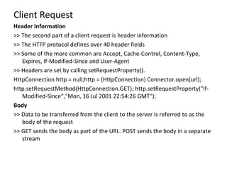 Client Request Header Information >> The second part of a client request is header information >> The HTTP protocol defines over 40 header fields >> Some of the more common are Accept, Cache-Control, Content-Type, Expires, If-Modified-Since and User-Agent >> Headers are set by calling setRequestProperty(). HttpConnection http = null;http = (HttpConnection) Connector.open(url); http.setRequestMethod(HttpConnection.GET); http.setRequestProperty("If-Modified-Since“, "Mon, 16 Jul 2001 22:54:26 GMT"); Body >>  Data to be transferred from the client to the server is referred to as the body of the request >> GET sends the body as part of the URL. POST sends the body in a separate stream 