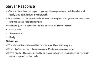 Server Response >>Once a client has packaged together the request method, header and body, and sent it over the network >>it is now up to the server to interpret the request and generate a response known as the response entity >>client request, a server response consists of three sections status line, header and  Body Status Line >>The status line indicates the outcome of the client request >>For HttpConnection, there are over 35 status codes reported >>HTTP divides the codes into three broad categories based on the numeric value mapped to the code 