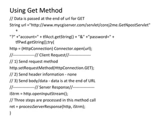 Using Get Method // Data is passed at the end of url for GET String url ="http://www.mycgiserver.com/servlet/corej2me.GetNpostServlet" + "?" +"account=" + tfAcct.getString() + "&" +"password=" + tfPwd.getString();try{ http = (HttpConnection) Connector.open(url); //----------------// Client Request//---------------- // 1) Send request method http.setRequestMethod(HttpConnection.GET); // 2) Send header information - none // 3) Send body/data - data is at the end of URL //----------------// Server Response//---------------- iStrm = http.openInputStream(); // Three steps are processed in this method call ret = processServerResponse(http, iStrm); } 