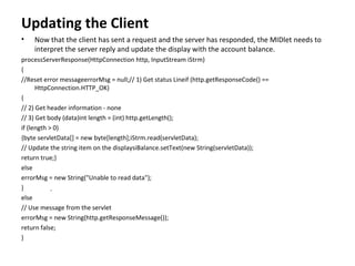 Updating the Client Now that the client has sent a request and the server has responded, the MIDlet needs to interpret the server reply and update the display with the account balance. processServerResponse(HttpConnection http, InputStream iStrm) { //Reset error messageerrorMsg = null;// 1) Get status Lineif (http.getResponseCode() == HttpConnection.HTTP_OK) { // 2) Get header information - none // 3) Get body (data)int length = (int) http.getLength(); if (length > 0) {byte servletData[] = new byte[length];iStrm.read(servletData); // Update the string item on the displaysiBalance.setText(new String(servletData)); return true;} else errorMsg = new String("Unable to read data"); } else // Use message from the servlet errorMsg = new String(http.getResponseMessage()); return false; } - 