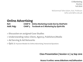 Online AdvertisingRef: 		CHAP 8 	Online Marketing Inside Out by SitePointAddl. Rdg:	CHAP 3	Textbook on E-Marketing by Quirk Biz > Discussion on assigned Case Studies > Understanding roles: Client, Agency, Publishers/Media > Ad Serving & Ad Networks > Quiz 2: Payment Models for Online Advertising | Numerical Questions Class Presentation | Session 12 | 24 Sep 2010 