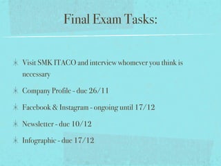Final Exam Tasks:
Visit SMK ITACO and interview whomever you think is
necessary
Company Profile - due 26/11
Facebook & Instagram - ongoing until 17/12
Newsletter - due 10/12
Infographic - due 17/12
 