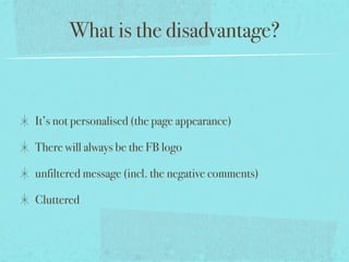 What is the disadvantage?
It’s not personalised (the page appearance)
There will always be the FB logo
unfiltered message (incl. the negative comments)
Cluttered
 