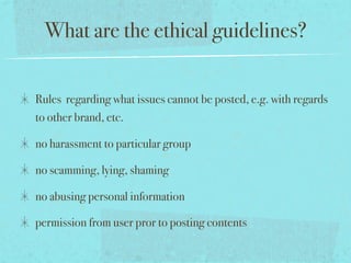 What are the ethical guidelines?
Rules regarding what issues cannot be posted, e.g. with regards
to other brand, etc.
no harassment to particular group
no scamming, lying, shaming
no abusing personal information
permission from user pror to posting contents
 