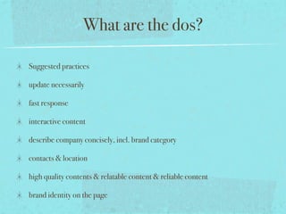 What are the dos?
Suggested practices
update necessarily
fast response
interactive content
describe company concisely, incl. brand category
contacts & location
high quality contents & relatable content & reliable content
brand identity on the page
 