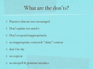 What are the don’ts?
Practices that are not encouraged
Don’t update too much (
Don’t respond inappropriately
no inappropriate content & “shitty” content
don't be shy
no copycat
no misspell & grammar mistakes
 