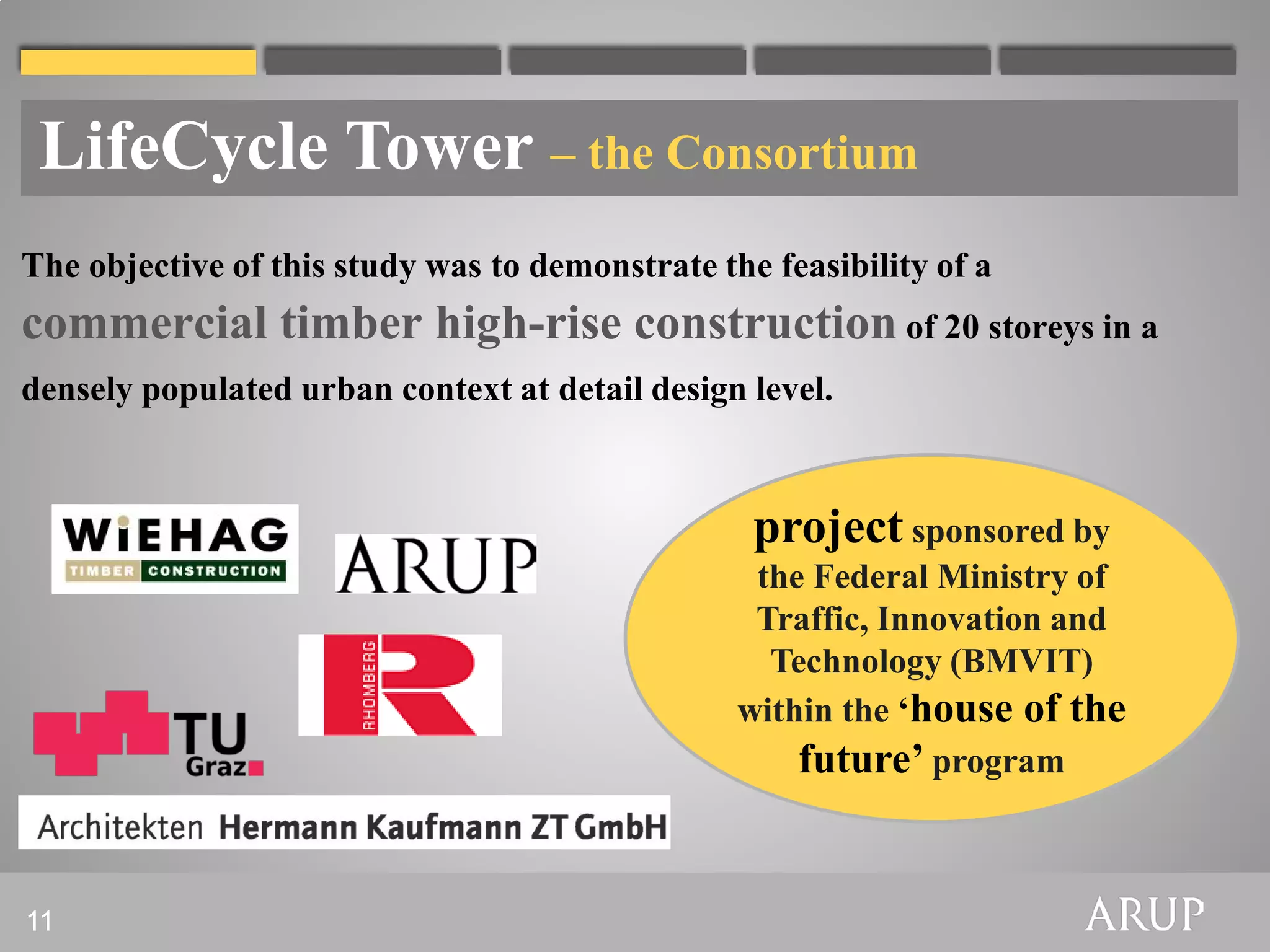 LifeCycle Tower – the Consortium
The objective of this study was to demonstrate the feasibility of a
commercial timber high-rise construction of 20 storeys in a
densely populated urban context at detail design level.



                                                  project sponsored by
                                                  the Federal Ministry of
                                                  Traffic, Innovation and
                                                   Technology (BMVIT)
                                                 within the ‘house of the
                                                     future’ program


11
 