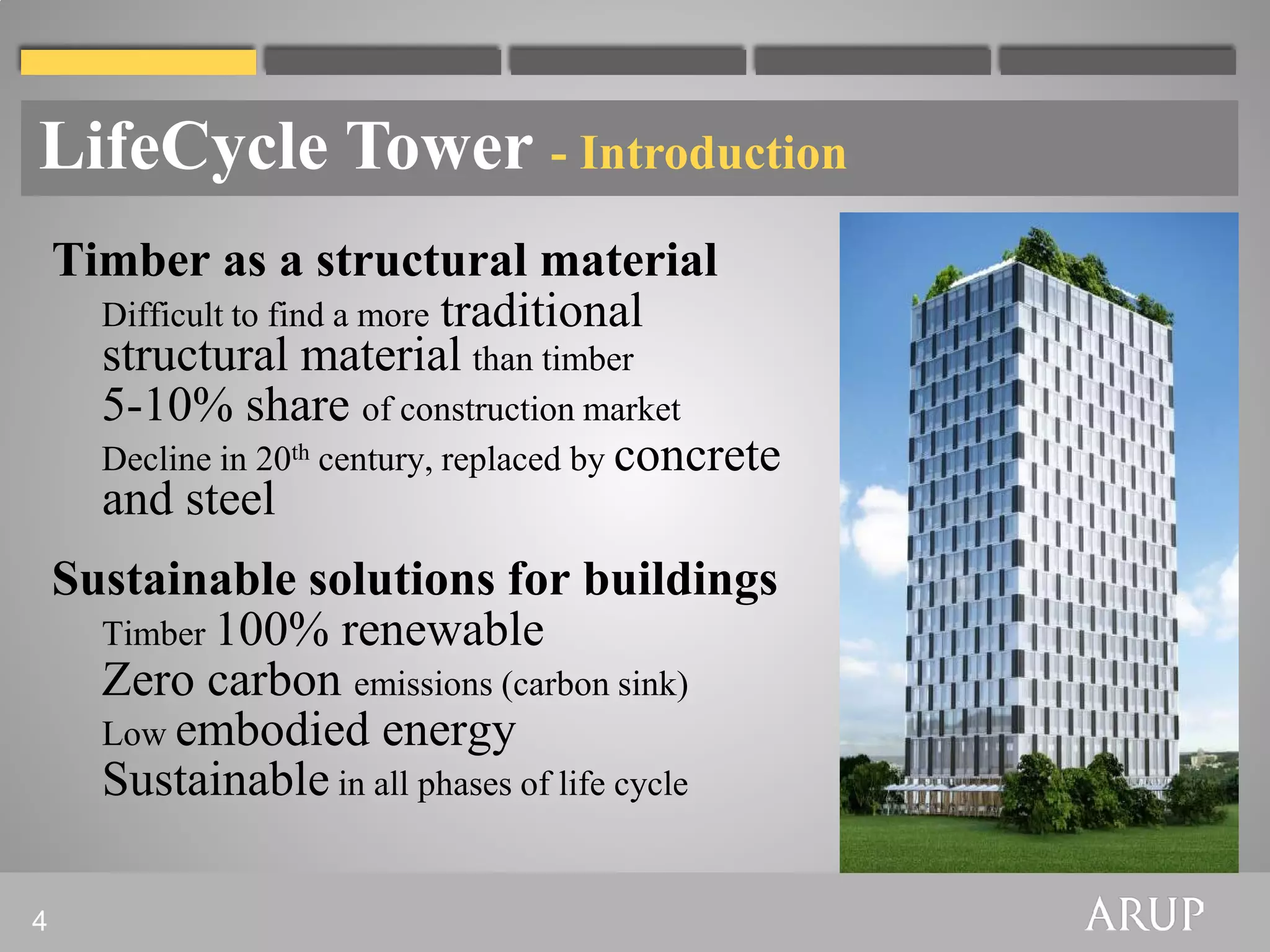 LifeCycle Tower - Introduction
    Timber as a structural material
      Difficult to find a more traditional
      structural material than timber
      5-10% share of construction market
      Decline in 20th century, replaced by concrete
      and steel
    Sustainable solutions for buildings
      Timber 100% renewable
      Zero carbon emissions (carbon sink)
      Low embodied energy
      Sustainable in all phases of life cycle

4
 