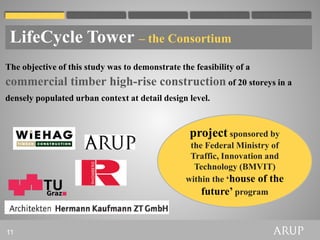 LifeCycle Tower – the Consortium
The objective of this study was to demonstrate the feasibility of a
commercial timber high-rise construction of 20 storeys in a
densely populated urban context at detail design level.



                                                  project sponsored by
                                                  the Federal Ministry of
                                                  Traffic, Innovation and
                                                   Technology (BMVIT)
                                                 within the ‘house of the
                                                     future’ program


11
 