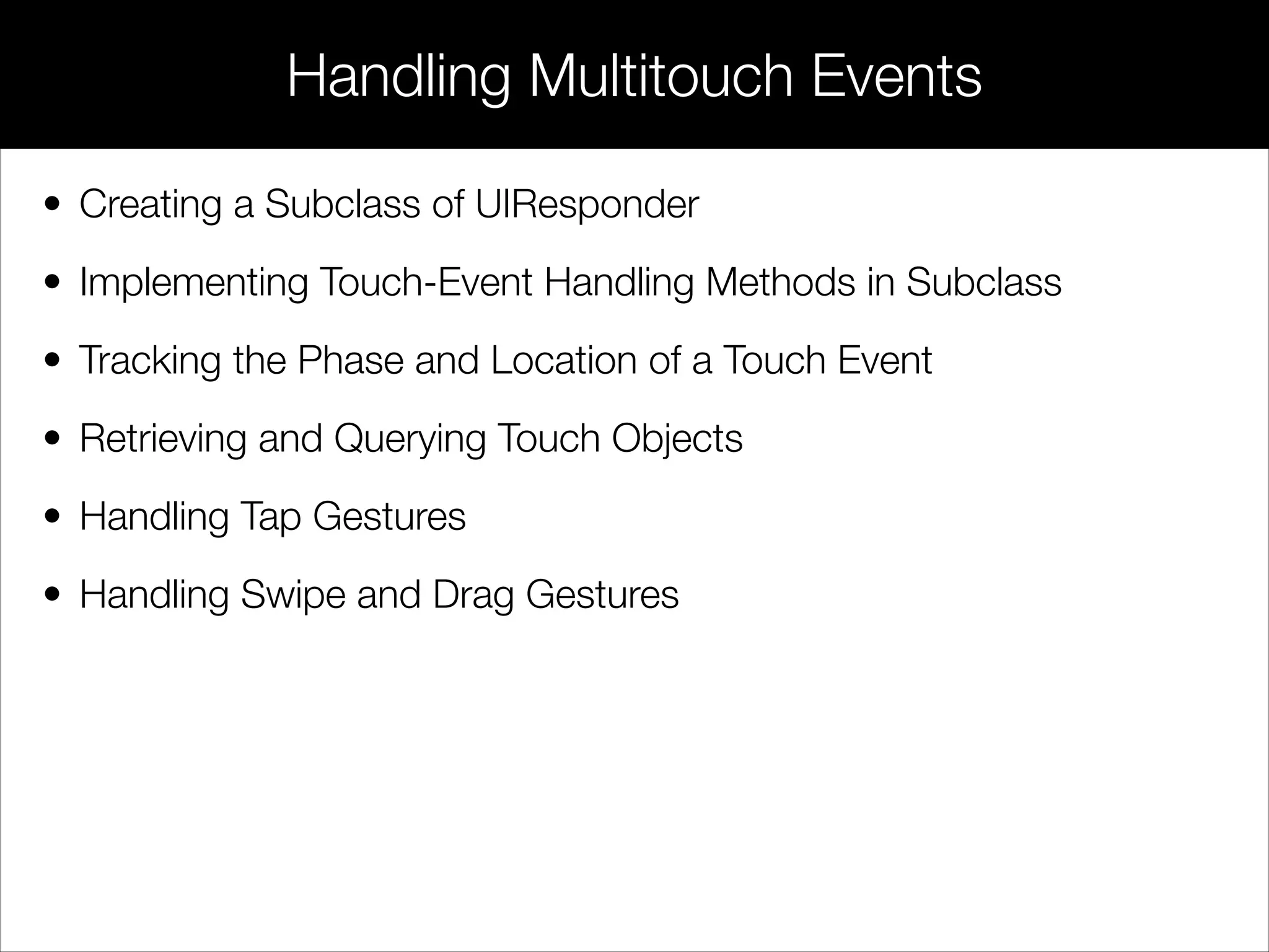 • Creating a Subclass of UIResponder
• Implementing Touch-Event Handling Methods in Subclass
• Tracking the Phase and Location of a Touch Event
• Retrieving and Querying Touch Objects
• Handling Tap Gestures
• Handling Swipe and Drag Gestures
Handling Multitouch Events
 
