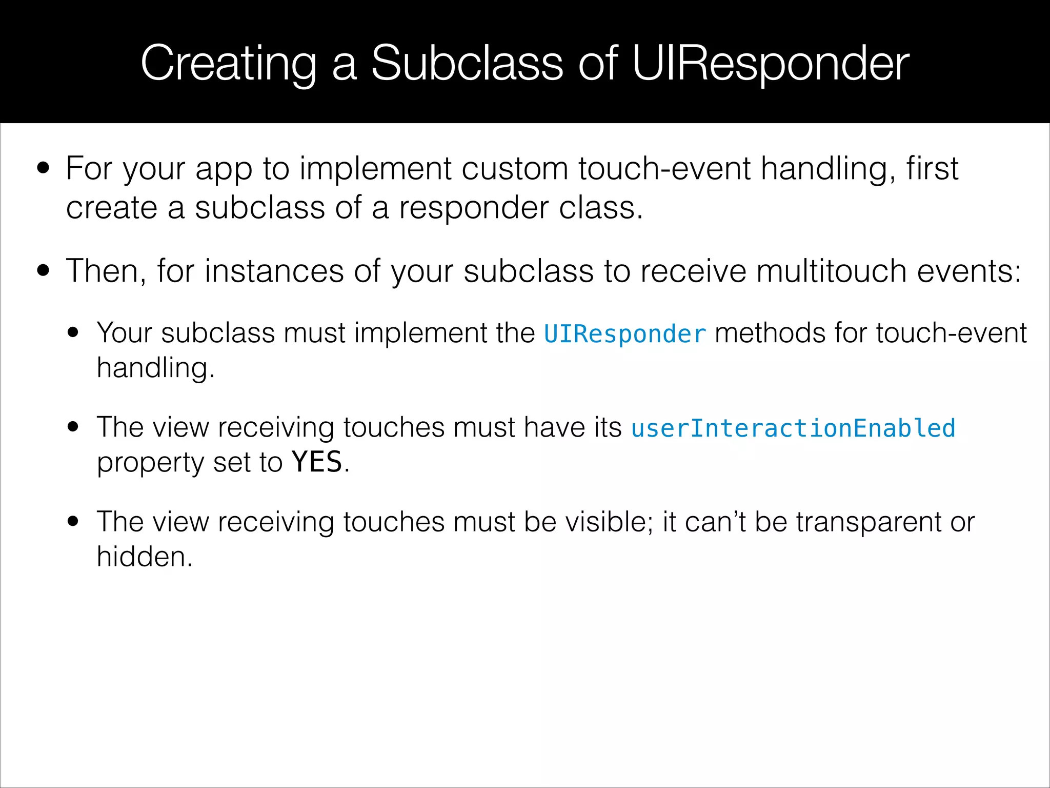 • For your app to implement custom touch-event handling, ﬁrst
create a subclass of a responder class.
• Then, for instances of your subclass to receive multitouch events:
• Your subclass must implement the UIResponder methods for touch-event
handling.
• The view receiving touches must have its userInteractionEnabled
property set to YES.
• The view receiving touches must be visible; it can’t be transparent or
hidden.
Creating a Subclass of UIResponder
 