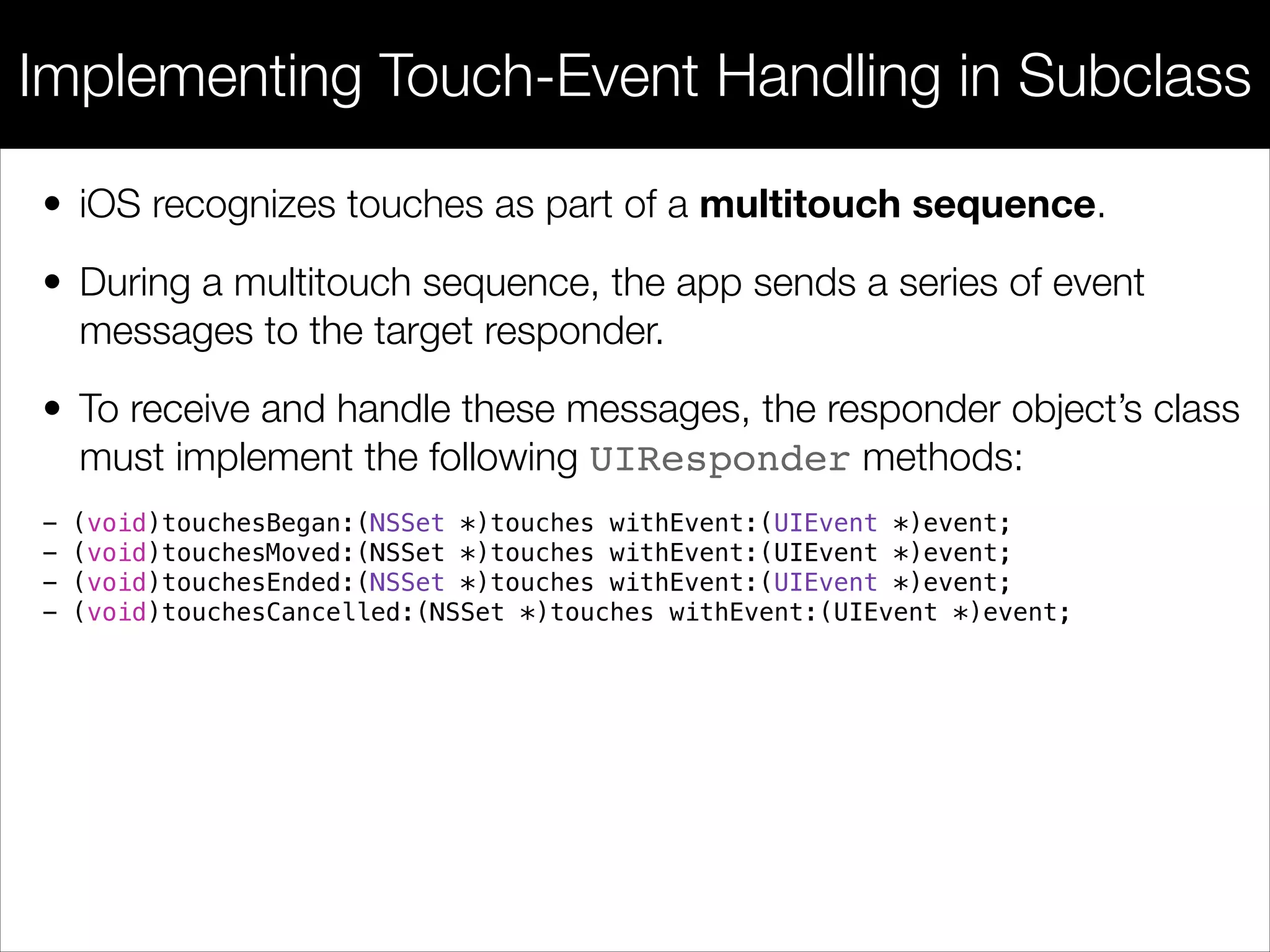 • iOS recognizes touches as part of a multitouch sequence.
• During a multitouch sequence, the app sends a series of event
messages to the target responder.
• To receive and handle these messages, the responder object’s class
must implement the following UIResponder methods:
Implementing Touch-Event Handling in Subclass
- (void)touchesBegan:(NSSet *)touches withEvent:(UIEvent *)event;
- (void)touchesMoved:(NSSet *)touches withEvent:(UIEvent *)event;
- (void)touchesEnded:(NSSet *)touches withEvent:(UIEvent *)event;
- (void)touchesCancelled:(NSSet *)touches withEvent:(UIEvent *)event;
 