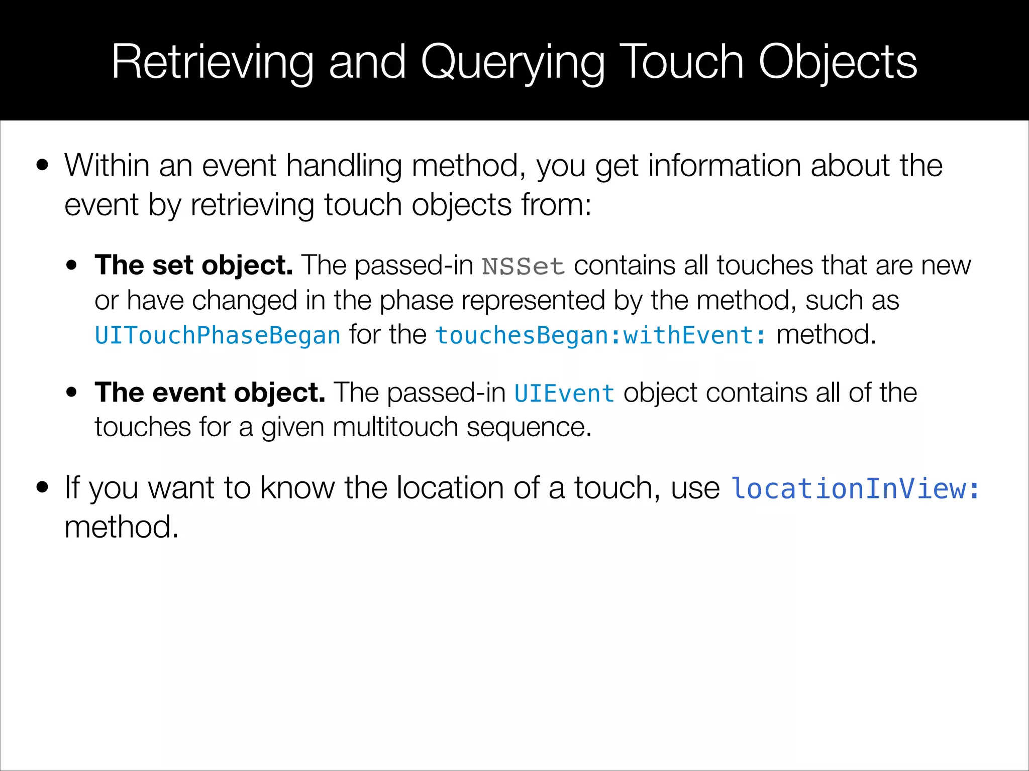 • Within an event handling method, you get information about the
event by retrieving touch objects from:
• The set object. The passed-in NSSet contains all touches that are new
or have changed in the phase represented by the method, such as
UITouchPhaseBegan for the touchesBegan:withEvent: method.
• The event object. The passed-in UIEvent object contains all of the
touches for a given multitouch sequence.
• If you want to know the location of a touch, use locationInView:
method.
Retrieving and Querying Touch Objects
 