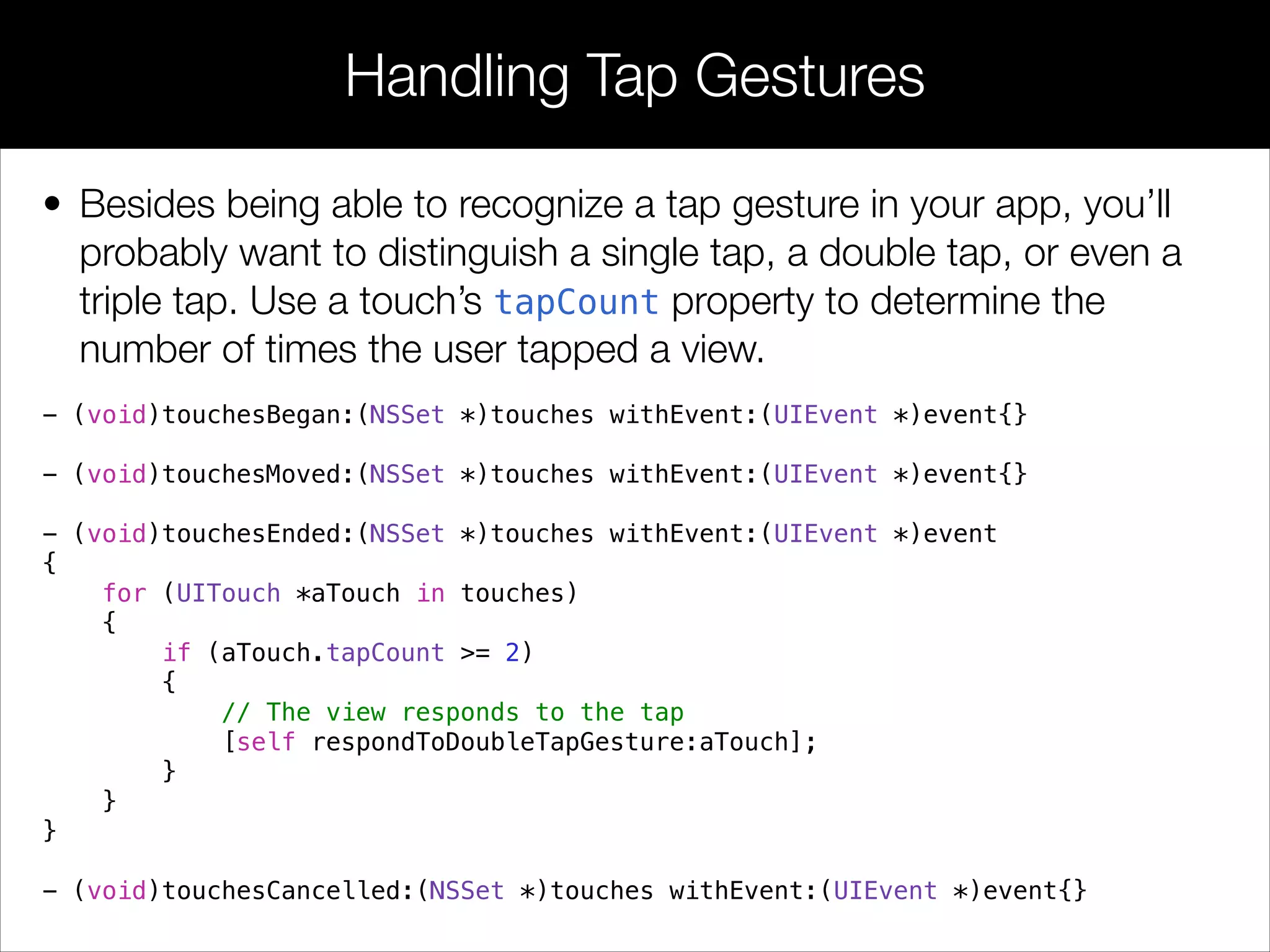 • Besides being able to recognize a tap gesture in your app, you’ll
probably want to distinguish a single tap, a double tap, or even a
triple tap. Use a touch’s tapCount property to determine the
number of times the user tapped a view.
Handling Tap Gestures
- (void)touchesBegan:(NSSet *)touches withEvent:(UIEvent *)event{}
!
- (void)touchesMoved:(NSSet *)touches withEvent:(UIEvent *)event{}
!
- (void)touchesEnded:(NSSet *)touches withEvent:(UIEvent *)event
{
for (UITouch *aTouch in touches)
{
if (aTouch.tapCount >= 2)
{
// The view responds to the tap
[self respondToDoubleTapGesture:aTouch];
}
}
}
!
- (void)touchesCancelled:(NSSet *)touches withEvent:(UIEvent *)event{}
 