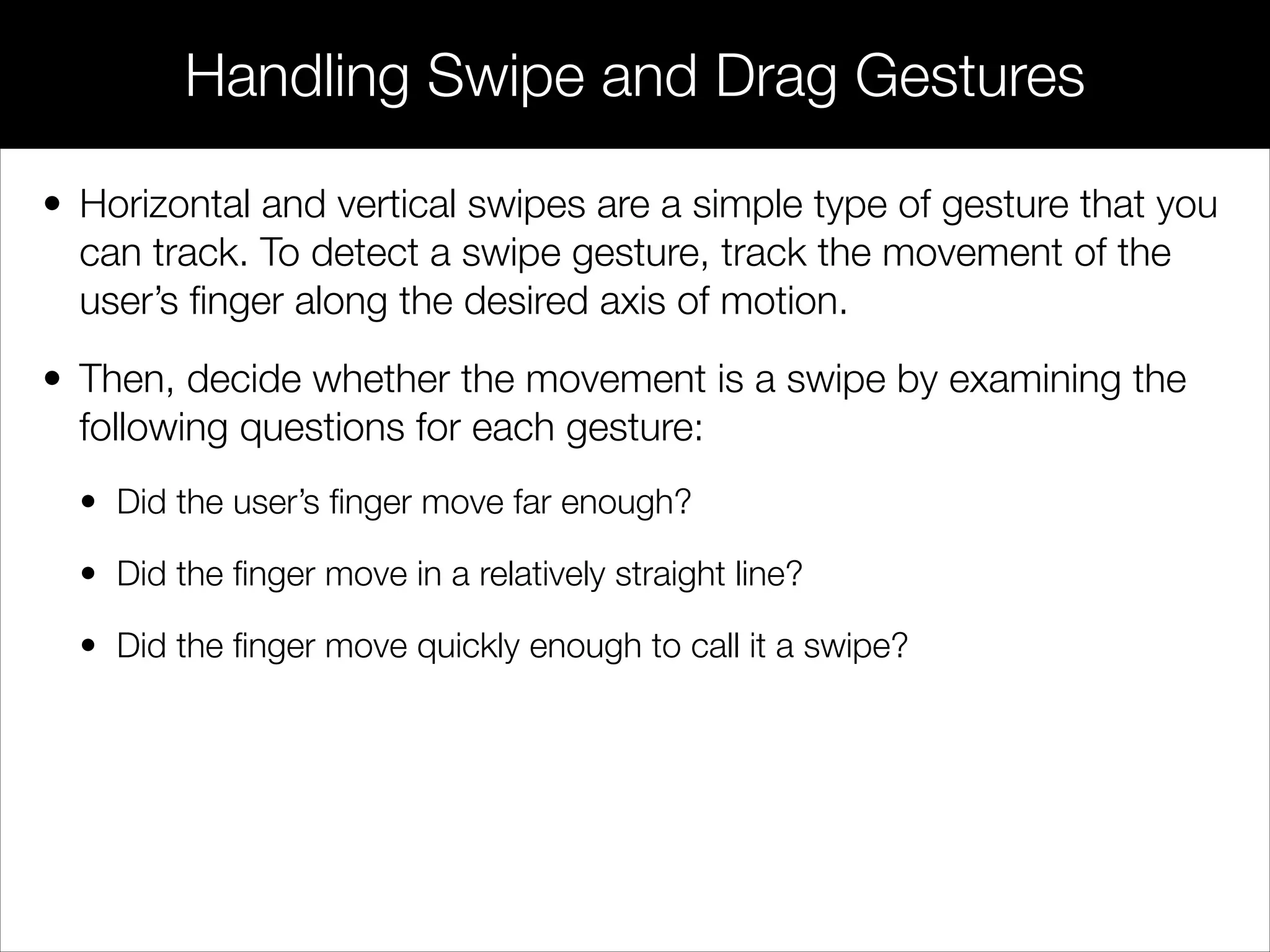 • Horizontal and vertical swipes are a simple type of gesture that you
can track. To detect a swipe gesture, track the movement of the
user’s ﬁnger along the desired axis of motion.
• Then, decide whether the movement is a swipe by examining the
following questions for each gesture:
• Did the user’s ﬁnger move far enough?
• Did the ﬁnger move in a relatively straight line?
• Did the ﬁnger move quickly enough to call it a swipe?
Handling Swipe and Drag Gestures
 
