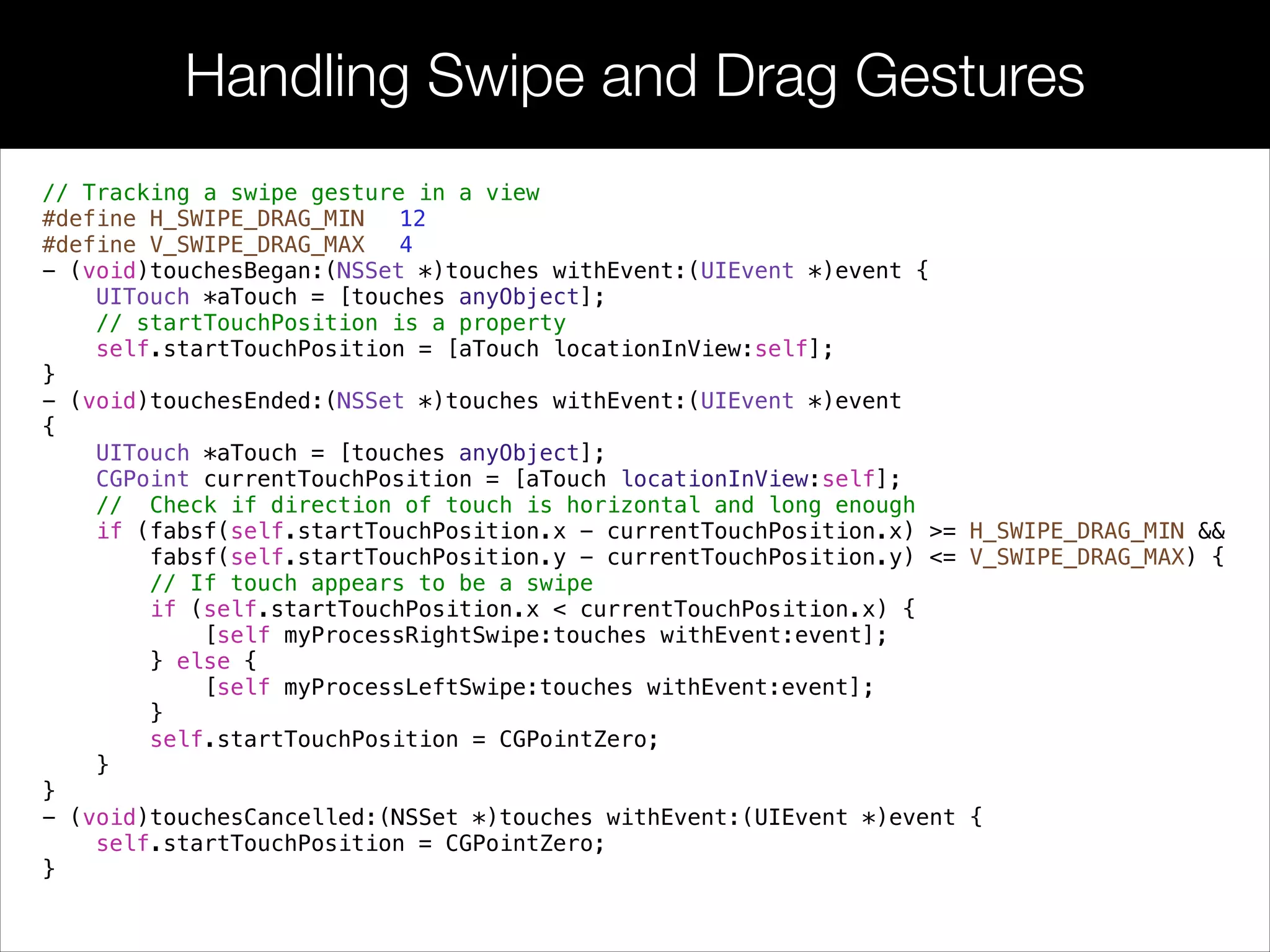 Handling Swipe and Drag Gestures
// Tracking a swipe gesture in a view
#define H_SWIPE_DRAG_MIN 12
#define V_SWIPE_DRAG_MAX 4
- (void)touchesBegan:(NSSet *)touches withEvent:(UIEvent *)event {
UITouch *aTouch = [touches anyObject];
// startTouchPosition is a property
self.startTouchPosition = [aTouch locationInView:self];
}
- (void)touchesEnded:(NSSet *)touches withEvent:(UIEvent *)event
{
UITouch *aTouch = [touches anyObject];
CGPoint currentTouchPosition = [aTouch locationInView:self];
// Check if direction of touch is horizontal and long enough
if (fabsf(self.startTouchPosition.x - currentTouchPosition.x) >= H_SWIPE_DRAG_MIN &&
fabsf(self.startTouchPosition.y - currentTouchPosition.y) <= V_SWIPE_DRAG_MAX) {
// If touch appears to be a swipe
if (self.startTouchPosition.x < currentTouchPosition.x) {
[self myProcessRightSwipe:touches withEvent:event];
} else {
[self myProcessLeftSwipe:touches withEvent:event];
}
self.startTouchPosition = CGPointZero;
}
}
- (void)touchesCancelled:(NSSet *)touches withEvent:(UIEvent *)event {
self.startTouchPosition = CGPointZero;
}
 